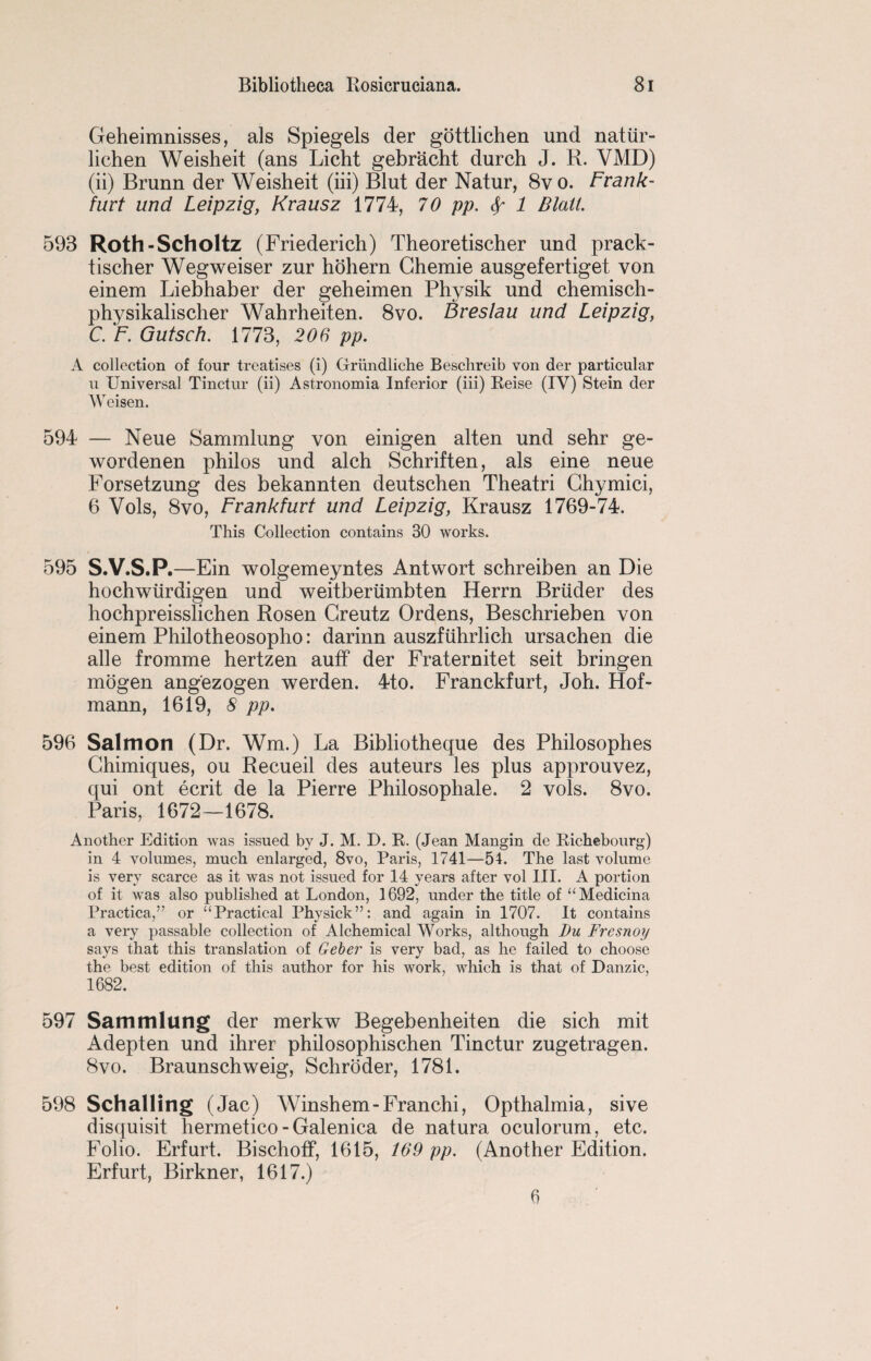 Geheimnisses, als Spiegels der gottlichen und natiir- lichen Weisheit (ans Licht gebracht durch J. R. VMD) (ii) Brunn der Weisheit (iii) Blut der Natur, 8v o. Frank¬ furt und Leipzig, Krausz 1774, 70 pp. Sp 1 Blati. 593 Roth-Scholtz (Friederich) Theoretischer und prack- tischer Wegweiser zur hohern Ghemie ausgefertiget von einem Liebhaber der geheimen Physik und chemisch- physikalischer Wahrheiten. 8vo. Breslau und Leipzig, C. F. Gutsch. 1773, 206 pp. A collection of four treatises (i) Griindliche Besclireib von der particular u Universal Tinctur (ii) Astronomia Inferior (iii) Reise (IV) Stein der Weisen. 594 — Neue Sammlung von einigen alten und sehr ge- wordenen philos und alch Schriften, als eine neue Forsetzung des bekannten deutscben Theatri Ghymici, 6 Vols, 8vo, Frankfurt und Leipzig, Krausz 1769-74. This Collection contains 30 works. 595 S.V.S.P.—Ein wolgemeyntes Antwort schreiben an Die hochwiirdigen und weitberiimbten Herrn Briider des hochpreisslichen Rosen Greutz Ordens, Beschrieben von einem Philotheosopho: darinn auszftihrlich ursachen die alle fromme hertzen auff der Fraternitet seit bringen mogen angezogen werden. 4to. Franckfurt, Job. Hof¬ mann, 1619, 8 pp. 596 Salmon (Dr. Wm.) La Bibliotheque des Philosophes Ghimiques, ou Recueil des auteurs les plus approuvez, qui ont ecrit de la Pierre Philosophale. 2 vols. 8vo. Paris, 1672—1678. Another Edition was issued by J. M. D. R. (Jean Mangin de Richebourg) in 4 volumes, much enlarged, 8vo, Paris, 1741—54. The last volume is very scarce as it was not issued for 14 years after vol III. A portion of it was also published at London, 1692, under the title of “Medicina Practica,” or ‘‘Practical Physick”: and again in 1707. It contains a very passable collection of Alchemical Works, although Du Fresnoy says that this translation of Geber is very bad, as he failed to choose the best edition of this author for his work, which is that of Danzic, 1682. 597 Sammlung der merkw Begebenheiten die sich mit Adepten und ihrer philosophischen Tinctur zugetragen. 8vo. Braunschweig, Schroder, 1781. 598 Schalling (Jac) Winshem-Fran chi, Opthalmia, sive disquisit hermetico - Galenica de natura oculorum, etc. Folio. Erfurt. Bischoff, 1615, 169 pp. (Another Edition. Erfurt, Birkner, 1617.) 6