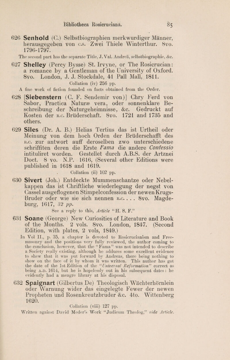 626 Sen hold (G.) Selbstbiographien merkwurdiger Manner, herausgegeben von c.s. Zwei Thiele Winterthur. 8vo. 1796-1797. The second part has the separate Title, J. Val. Andrea, selbstbiographie, &c. 627 Shelley (Percy Bysse) St. Irvyne, or The Rosicrucian: a romance by a Gentleman of the University of Oxford. 8vo. London, J. J. Stockdale, 41 Pall Mall, 1811. Collation (iv) 256 pp. A line work of fiction founded on facts obtained from the Order. 628 [Siebenstern (G. F. Sendemir von)] Ghry Ferd von Sabor, Practica Naturse vera, oder sonnenklare Be- schreibung der Naturgeheimnisse, &c. Gedruckt auf Kosten der r.c. Bruderschaft. 8vo. 1721 and 1735 and others. 629 Siles (Dr. A. B.) Helias Tertius das ist Urtheil oder Meinung von dem hoch Orden der Briiderschafft des r.c. zur ant wort auff deroselben zwo unterschiedene schriffiten deren die Erste Fama die andere Confessio intituliret worden. Gestellet durch A.B.S. der Artznei Doct. 8 vo. N.P. 1616, (Several other Editions were published in 1618 and 1619. Collation (ii) 102 pp. 630 Sivert (Joh.) Entdeckte Mummenschantze oder Nebel- happen das ist Ghriftliche wiederlegung der negst von Gassel ausgeflogenen Stimpelconfession der newenKrugs- Bruder oder wie sie sich nennen r.c. . . . 8vo. Magde¬ burg, 1617, 32 pp. See a reply to this, Article “H. S. F.” 631 Soane (George) New Curiosities of Literature and Book of the Months. 2 vols. 8vo. London, 1847. (Second Edition, with plates, 2 vols, 1849.) In Vol II., p. 35, a chapter is devoted to Rosicrucianism and Free¬ masonry and the positions very fully reviewed, the author coming to the conclusion, however, that the “Fama” was not intended to describe a Society really existing, although he adduces some excellent evidence to shew that it was put forward by Andreas, there being nothing to show on the face of it by whom it was written. This author has got the date of the Ist Edition of the “Universal Reformation” correct as being a.d. 1614, but he is hopelessly out in his subsequent dates : he evidently had a meagre library at his disposal. 632 Spaignart (Gilbertus De) Theologiscli Wacliterhornlein oder VVarnung wider das eingelegte Fewer der newen Propheten und Rosenkreutzbruder &c. 4to. Wittenberg 1620. Collation (viii) 127 pp. Written against David Meder’s Work “Judicum Theolog,” vide Article.