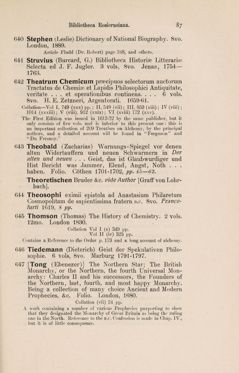 640 Stephen (Leslie) Dictionary of National Biography. 8vo. London, 1889. Article Fludd (Dr. Robert) page 348, and others. 641 Struvius (Burcard, G.) Bibliotheca Historic Litterarise Selecta ed J. F. Jugler. 3 vols, 8vo. Jenae, 1754— 1763. 642 Theatrum Chemicum praecipuos selectorum auctorum Tractatus de Chemise, et Lapidis Philosophici Antiquitate, veritate . . . et operationibus continens. ... 6 vols. 8vo. H. E. Zetzneri, Argentorati. 1659-61. Collation—Vol I, 749 (xxx) pp.; II, 549 (vii); III, 859 (xiii); IV (viii) ; 1014 (xxxiii); V (viii), 912 (xxix) ; VI (xviii) 772 (xxv). The First Edition was issued in 1613-22 by the same publisher, but it only consists of five vols. and is inferior to this present one : this is an important collection of 209 Treatises on Alchemy, by the principal authors, and a detailed account will be found in “Ferguson” and “Du Fresnoy.” 643 Theobald (Zacharias) Warnungs-Spiegel vor denen alten Widertauffern und neuen Schwarmern in Dev alten und neuen . . . Geist, das ist Glaubwurdiger und Hist Bericht was Jammer, Elend, Angst, Noth . . . haben. Folio. Cothen 1701-1702, pp. 45—62. Theoretischen Bruder &c. vide Author [Graff vonLohr- ' bach]. 644 Theosophi eximii epistola ad Anastasium Philaretum Cosmopolitan! de sapientissima fratern s.c. 8vo. Franco- furti 1619, 8 pp. 645 Thomson (Thomas) The History of Chemistry. 2 vols. 12mo. London 1830. Collation Vol I (x) 349 pp. Vol II (iv) 325 pp. Contains a Reference to the Order p. 173 and a long account of alchemy. 646 Tiedemann (Dieterich) Geist der Spekulativen Philo¬ sophic. 6 vols, 8vo. Marburg 1791-1797. 647 Tong (Ebenezer)] The Northern Star; The British Monarchy, or the Northern, the fourth Universal Mon¬ archy: Charles II and his successors, the Founders of the Northern, last, fourth, and most happy Monarchy. Being a collection of many choice Ancient and Modern Prophecies, &c. Folio. London, 1680. Collation (vii) 54 pp. A work containing a number of various Prophecies purporting to show that they designated the Monarchy of Great Britain as. being the ruling one in the North. Reference to the r.c. Confession is made in Chap. IV., but it is of little consequence.