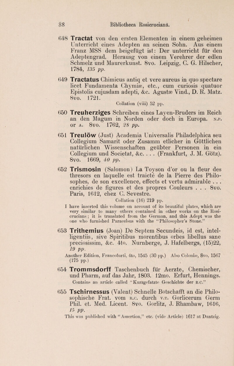 i 648 Tractat von den ersten Elementen in einem geheimen Unterricht eines Adepten an seinen Sohn. Aus einem Franz MSS dem beigefiigt ist: Der unterricht fiir den Adepten grad. Herausg von einem Verehrer der edlen Schmelz und Maurerkunst. 8vo. Leipzig, G. G. Hilscher, 1784, 135 pp. 649 Tractatus Chimicus antiq et vere aureus in quo spectare licet Fundamenta Chymise, etc., cum curiosis quatuor Epistolis cujusdam adepti, &c. Agustse Vind., D. R. Matz. 8vo. 1721. Collation (viii) 52 pp. 650 Treuherziges Schreiben eines Layen-Bruders im Reich an den Magum in Norden oder doch in Europa. n.p. or a. 8vo. 1762, 28 pp. 651 Treuldw (Just) Academia Universalis Philadelphica seu Collegium Samarit oder Zusamm etlicher in Gottlichen natiirlichen Wissenschaften geiibter Personen in ein Collegium und Societat, &c. . . . (Frankfurt, J. M. Gotz). 8vo. 1669, 40 pp. 652 Trismosin (Salomon) La Toyson d’or ou la fleur des thresors en laquelle est traicte de la Pierre des Philo- sophes, de son excellence, effects et vertu admirable . . . enrichies de figures et des propres Gouleurs . . . 8vo. Paris, 1612, chez C. Sevestre. Collation (16) 219 pp. I have inserted this volume on account of its beautiful plates, which are very similar to many others contained in other works on the Kosi- crucians ; it is translated from the German, and this Adept was the one who furnished Paracelsus with the “Philosopher’s Stone.” 653 Trithemius (Joan) De Septem Secundeis, id est, intel- ligentiis, sive Spiritibus morentibus orbes libellus sane preciosissim, &c. 4to. Nurnberge, J. Hafelbergs, (15)22, 19 pp. Another Edition, Francofurti, 4to, 1545 (30 pp.) Also Colonise, 8vo, 1567 (175 pp.) 654 Trommsdorff Taschenbuch fiir Aerzte, Chemischer, und Pharm, auf das Jahr, 1803. 12mo. Erfurt, Hennings. Contains an article called “ Kurzgefatzte Geschichte der R.c.” 655 Tschirnessus (Valent) Schnelle Botschafft an die Philo- sophische Frat. vom e.c. durch v.t. Gorlicerum Germ Phil. et. Med. Licent. 8vo. Gorlitz, J. Rhambaw, 1616, 15 pp. This was published with “Assertion,” etc. (vide Article) 1617 at Dantzig.