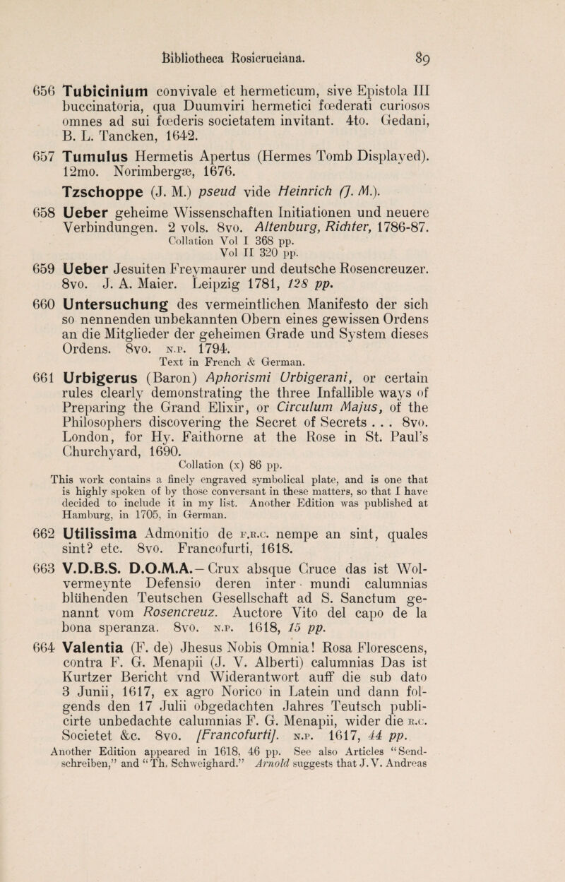656 Tubicinium convivale et hermeticum, sive Epistola III buccinatoria, qua Duumviri hermetici foederati curiosos omnes ad sui foederis societatem invitant. 4to. Gedani, B. L. Tancken, 1642. 657 Tumulus Hermetis Apertus (Hermes Tomb Displayed). 12mo. Norimbergse, 1676. Tzschoppe (J. M.) pseud vide Heinrich (J. M.). 658 Ueber geheime Wissenschaften Initiationen und neuere Verbindungen. 2 vols. 8vo. Altenburg, Richter, 1786-87. Collation Yol I 368 pp. Vol II 320 pp. 659 Ueber Jesuiten Freymaurer und deutsche Rosencreuzer. 8vo. J. A. Maier. Leipzig 1781, 128 pp. 660 Untersuchung des vermeintlichen Manifesto der sich so nennenden unbekannten Obern eines gewissen Ordens an die Mitglieder der geheimen Grade und System dieses Ordens. 8vo. n.p. 1794. Text in French & German. 661 Urbigerus (Baron) Aphorismi Urbigerani, or certain rules clearly demonstrating the three Infallible ways of Preparing the Grand Elixir, or Circulum Majus, of the Philosophers discovering the Secret of Secrets . . . 8vo. London, for Hy. Faithorne at the Rose in St. Paul’s Churchyard, 1690. Collation (x) 86 pp. This work contains a finely engraved symbolical plate, and is one that is highly spoken of by those conversant in these matters, so that I have decided to include it in my list. Another Edition was published at Hamburg, in 1705, in German. 662 Utilissima Admonitio de f.r.c. nempe an sint, quales sint? etc. 8vo. Francofurti, 1618. 663 V.D.B.S. D.O.M.A.—Crux absque Gruce das ist Wol- vermeynte Defensio deren inter mundi calumnias bltihenden Teutschen Gesellschaft ad S. Sanctum ge- nannt vom Rosencreuz. Auctore Vito del capo de la bona speranza. 8vo. n.p. 1618, 15 pp. 664 Valentia (F. de) Jhesus Nobis Omnia! Rosa Florescens, contra F. G. Menapii (J. V. Alberti) calumnias Das ist Kurtzer Bericht vnd Widerantwort auff die sub dato 3 Junii, 1617, ex agro Norico in Latein und dann fol- gends den 17 Julii obgedachten Jahres Teutsch publi- cirte unbedachte calumnias F. G. Menapii, wider die r.c. Societet &c. 8vo. [Francofurti]. n.p. 1617, 44 pp. Another Edition appeared in 1618, 46 pp. See also Articles “Send- schreiben,” and “Th. Schweighard.” Arnold suggests that.J.V. Andreas