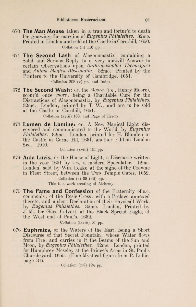 670 The Man Mouse taken in a trap and tortur’d to death for gnawing the margins of Eugenius Philalethes. 32mo. Printed in London and sold at the Castle in Corn-hill, 1650. Collation (ii) 116 pp. 671 The Second Lash of Alazonomastix, containing a Solid and Serious Reply to a very uncivill Answer to certain Observations upon Anthroposophia Theomagica and Anima Magica Abscondita. 32mo. Printed by the Printers to the University of Cambridge, 1651. Collation 208 (v) pp. and Index. 67*2 The Second Wash: or, the Moore, (i.e., Henry Moore), scour’d once more, being a Charitable Cure for the Distractions of Alazonomastix, by Eugenius Philalethes. 32mo. London, printed by T. W., and are to be sold at the Castle in Cornhill, 1651. Collation (xviii) 188, and Page of Errors. 673 Lumen de Lumine: or, A New Magical Light dis¬ covered and communicated to the World, by Eugenius Philalethes. 32mo. London, printed for H. Blunden at the Castle in Corne Hil, 1651, another Edition London 8vo. 1910. Collation (xviii) 101 pp. 674 Aula Lucis, or the House of Light, a Discourse written in the year 1651 by s.n., a modern Speculator. 12mo. London, sold by Wm. Leake at the signe of the Growne in Fleet Street, between the Two Temple Gates, 1652. Collation (x) 39 (xii) pp. This is a work treating of Alchemy. 675 The Fame and Confession of the Fraternity of r.c. commonly, of the Rosie Cross: with a Preface annexed thereto, and a short Declaration of their Physicall Work, by Eugenius Philalethes. 32mo. London, Printed by J. M., for Giles Calvert, at the Black Spread Eagle, at the West end of Paul’s, 1652. Collation (lxviii) 64 pp. 676 Euphrates, or the Waters of the East; being a Short Discourse of that Secret Fountain, whose Water flows from Fire; and carries in it the Beams of the Sun and Moon, by Eugenius Philalethes. 32mo. London, printed for Humphrey Moseley at the Prince’s Arms in St. Paul’s Church-yard, 1655. (Fine Mystical figure from R. Lullie, page 31).