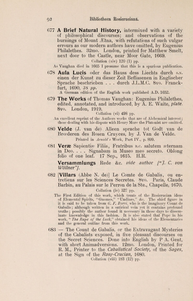 077 A Brief Natural History, intermixed with a variety of philosophical discourses; and observations of the burnings of Mount iEtna, with refutations of such vulgar errours as our modern authors have omitted, by Eugenius Philalethes. 32mo. London, printed for Matthew Smelt, next door to the Castle, near Moor Gate, 1669. Collation (xiv) 120 (1) pp. As Vaughan died in 1665 I presume that this is a spurious publication. 678 Aula Lucis Oder das Hauss dess Liechts durch s.x. einen der Kunst zu dieser Zeit Beflissenen in Englischer Sprache beschrieben . . . durch J.L.M.C. 8vo. Franck- furt, 1690, 3S pp. A German edition of the English work published A.D. 1652. 679 The Works of Thomas Vaughan: Eugenius Philalethes, edited, annotated, and introduced, by A. E. Waite, plate. 8vo. London, 1919. Collation (vi) 498 pp. An excellent reprint of the Authors works that are of Alchemical interest; those dealing with his dispute with Henry More the Platonist are omitted. 680 Velde (J. van de) Alleen sprache tot Godt van de Broederen des Rosen Gruyces, by J. Van de Velde. Printed in Arnold’s Work, Part IV., p. 899. 681 Verae Sapientise Filiis, Fratribus r.c. salutem seternam in Deo. . . . Signabam in Museo meo secreto. Oblong folio of one leaf. 17 Sep., 1615. H.R. Versammlungs Rede &c. vide author [“J. C. von Wollner ]. 682 [Villars (Abbe N. de)] Le Comte de Gabalis, ou en- tretiens sur les Sciences Secretes. 8vo. Paris, Claude Barbin, au Palais sur le Perron de la Ste., Chapelle, 1670. Collation (iv) 327 pp. The First Edition of this work, which treats of the Rosicrucian ideas of Elemental Spirits, “Gnomes,” ‘‘Undines/’ &c. The chief figure in it is said to be taken from G. F. Borri, who is the imaginary Count de Gabalis; although written in a satirical vein yet it contains profound truths; possibly the author found it necessary in those days to dissem¬ inate knownledge in this fashion. It is also stated thal Pope in his work, “ The Rape of the Lock^ obtained his ideas of the Elementaries and the general outline from this work. 683 — The Count de Gabalis, or the Extravagant Mysteries of the Cabalists exposed, in five pleasant discourses on the Secret Sciences. Done into English by P A. Gent, with short Animadversions. 12mo. London, Printed for R. M., Printer to the Cabalistical Society, of the Sages, at the Sign of the Rosy-Crucian, 1680. Collation (viii) 183 (12) pp.