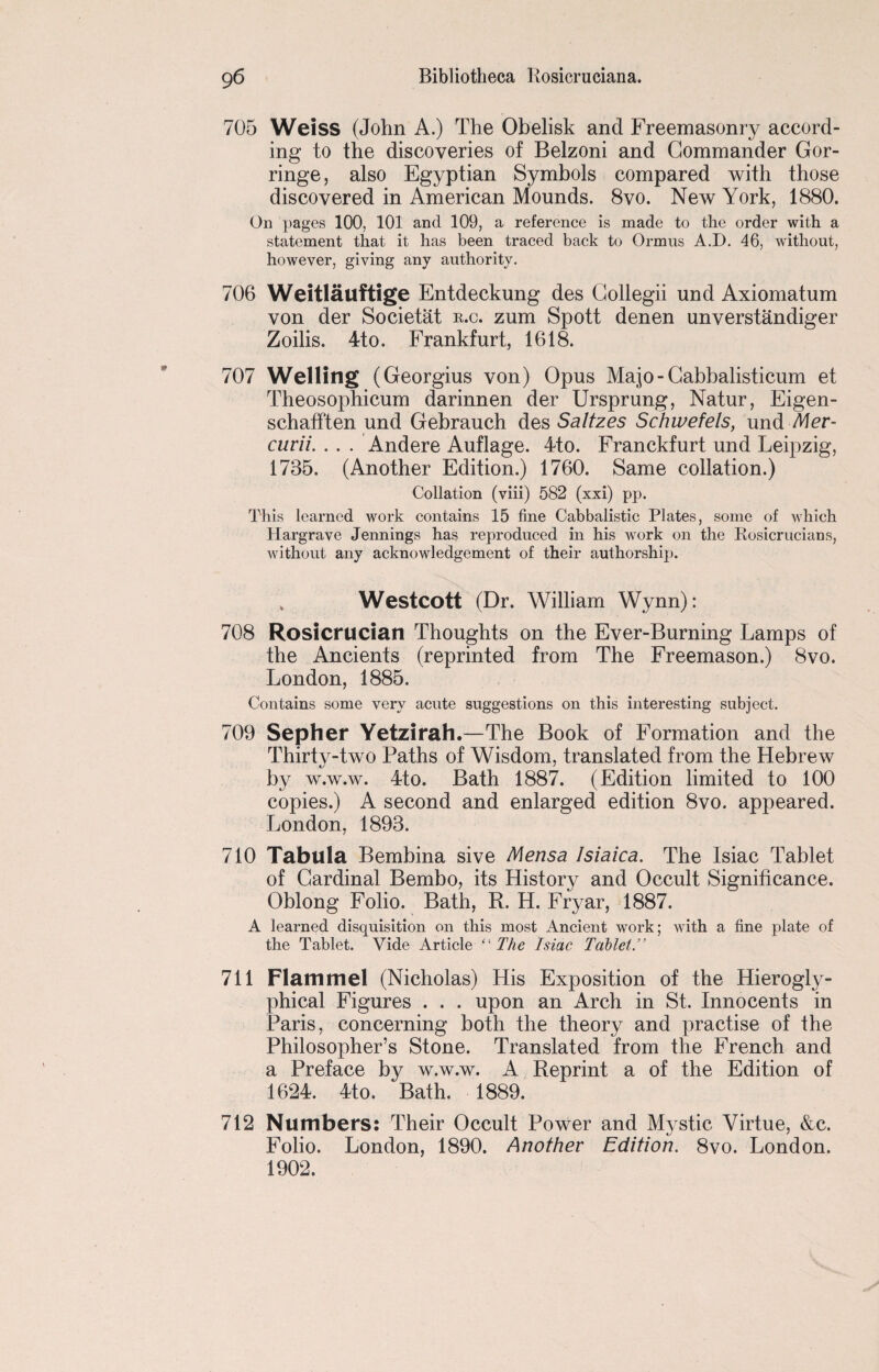 705 Weiss (John A.) The Obelisk and Freemasonry accord¬ ing to the discoveries of Belzoni and Commander Gor- ringe, also Egyptian Symbols compared with those discovered in American Mounds. 8vo. New York, 1880. On pages 100, 101 and 109, a reference is made to the order with a statement that it has been traced back to Ormus A.D. 46, without, however, giving any authority. 706 Weitlauftige Entdeckung des Gollegii und Axiomatum von der Societat b.c. zum Spott denen unverstandiger Zoilis. 4to. Frankfurt, 1618. 707 Welling (Georgius von) Opus Majo-Cabbalisticum et Theosophicum darinnen der Ursprung, Natur, Eigen- schafften und Gebrauch des Saltzes Schwefels, und Mer- curii. . . . Andere Auflage. 4to. Franckfurt und Leipzig, 1735. (Another Edition.) 1760. Same collation.) Collation (viii) 582 (xxi) pp. This learned work contains 15 fine Cabbalistic Plates, some of which Hargrave Jennings has reproduced in his work on the Rosicrucians, without any acknowledgement of their authorship. Westcott (Dr. William Wynn): 708 Rosicrucian Thoughts on the Ever-Burning Lamps of the Ancients (reprinted from The Freemason.) 8vo. London, 1885. Contains some very acute suggestions on this interesting subject. 709 Sepher Yetzirah.—The Book of Formation and the Thirty-two Paths of Wisdom, translated from the Hebrew by w.w.w. 4to. Bath 1887. (Edition limited to 100 copies.) A second and enlarged edition 8vo. appeared. London, 1893. 710 Tabula Bembina sive Mensa Isiaica. The Isiac Tablet of Cardinal Bembo, its History and Occult Significance. Oblong Folio. Bath, R. H. Fryar, 1887. A learned disquisition on this most Ancient work; with a fine plate of the Tablet. Vide Article “ The Isiac Tablet.” 711 Flammel (Nicholas) His Exposition of the Hierogly- phical Figures . . . upon an Arch in St. Innocents in Paris, concerning both the theory and practise of the Philosopher’s Stone. Translated from the French and a Preface by w.w.w. A Reprint a of the Edition of 1624. 4to. Bath. 1889. 712 Numbers: Their Occult Power and Mystic Virtue, &c. Folio. London, 1890. Another Edition. 8vo. London. 1902.