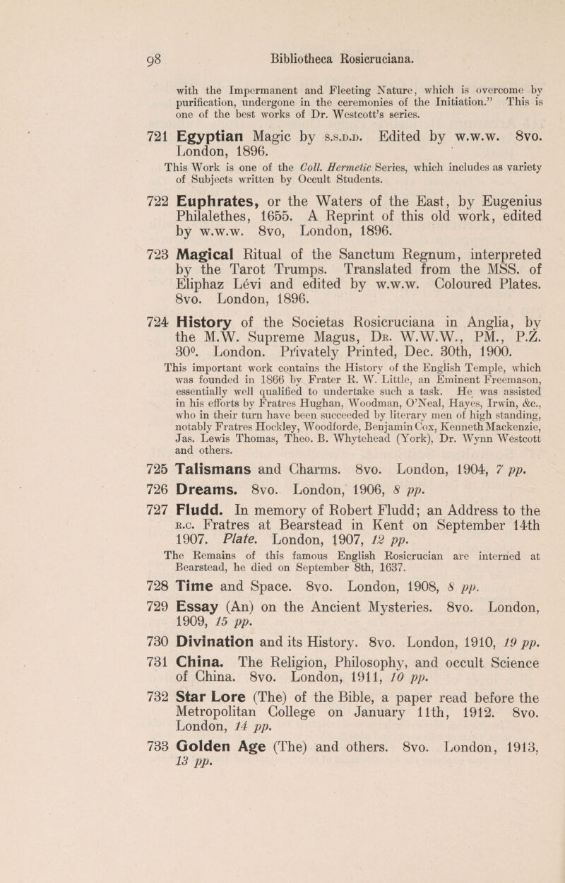 with the Impermanent and Fleeting Nature, which is overcome by purification, undergone in the ceremonies of the Initiation.” This is one of the best works of Dr. Westcott’s series. 721 Egyptian Magic by s.s.d.d. Edited by w.w.w. 8vo. London, 1896. This Work is one of the Coll. Hermetic Series, which includes as variety of Subjects written by Occult Students. 722 Euphrates, or the Waters of the East, by Eugenius Philalethes, 1655. A Reprint of this old work, edited by w.w.w. 8vo, London, 1896. 723 Magical Ritual of the Sanctum Regnum, interpreted by the Tarot Trumps. Translated from the MSS. of Eliphaz Levi and edited by w.w.w. Coloured Plates. 8vo. London, 1896. 724 History of the Societas Rosicruciana in Anglia, by the M.W. Supreme Magus, Dr. W.W.W., PM., P.Z. 30°. London. Privately Printed, Dec. 30th, 1900. This important work contains the History of the English Temple, which was founded in 1866 by Frater R. W. Little, an Eminent Freemason, essentially wTell qualified to undertake such a task. He was assisted in his efforts by Fratres Hughan, Woodman, O’Neal, Hayes, Irwin, &c., who in their turn have been succeeded by literary men of high standing, notably Fratres Hockley, Woodforde, Benjamin Cox, Kenneth Mackenzie, Jas. Lewis Thomas, Theo. B. Whytehead (York), Dr. Wynn Westcott and others. 725 Talismans and Charms. 8vo. London, 1904, 7 pp. 726 Dreams. 8vo. London, 1906, 8 pp. 727 Fludd. In memory of Robert Fludd; an Address to the r.c. Fratres at Bearstead in Kent on September 14th 1907. Plate. London, 1907, 12 pp. The Remains of this famous English Rosicrucian are interned at Bearstead, he died on September 8th, 1637. 728 Time and Space. 8vo. London, 1908, 8 pp. 729 Essay (An) on the Ancient Mysteries. 8vo. London, 1909, 15 pp. 730 Divination and its History. 8vo. London, 1910, 19 pp. 731 China. The Religion, Philosophy, and occult Science of China. 8vo. London, 1911, 10 pp. 732 Star Lore (The) of the Bible, a paper read before the Metropolitan College on January 11th, 1912. 8vo. London, 14 pp. 733 Golden Age (The) and others. 8vo. London, 1913, 13 pp.