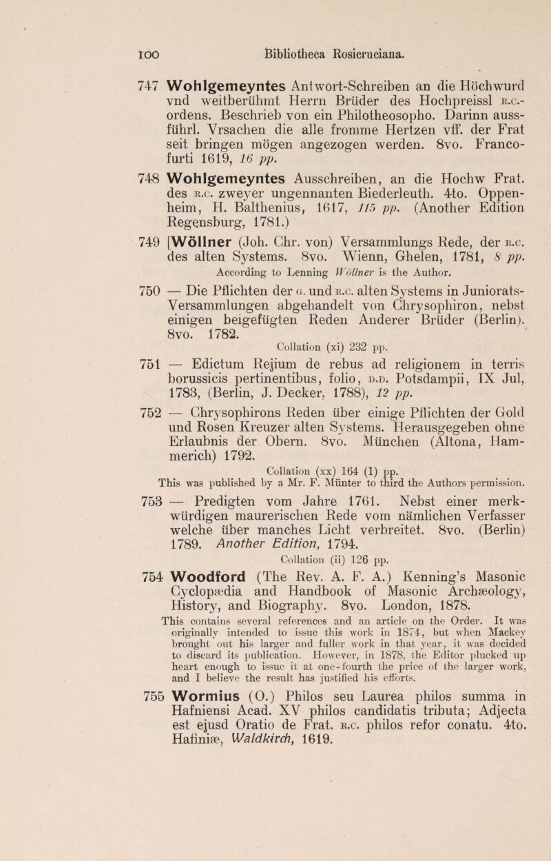 747 Wohlgemeyntes Antwort-Schreiben an die Hochwurd vnd weitberiihmt Herrn Briider des Hochpreissl e.c.- ordens. Beschrieb von ein Philotheosopho. Darinn auss- fiihrl. Vrsaehen die alle fromme Hertzen vff. der Frat seit bringen mogen angezogen werden. 8vo. Franco- furti 1619, 16 pp. 748 Wohlgemeyntes Ausschreiben, an die Hochw Frat. des e.c. zweyer ungennanten Biederleuth. 4to. Oppen- heim, H. Balthenius, 1617, 115 pp. (Another Edition Regensburg, 1781.) 749 [Wdllner (Joh. Ghr. von) Yersammlungs Rede, der e.c. des alten Systems. 8vo. Wienn, Ghelen, 1781, 8 pp. According to Lenning Wdllner is the Author. 750 — Die Pflichten der g. und e.c. alten Systems in Juniorats- Versammlungen abgehandelt von Ch^sophiron, nebst einigen beigefiigten Reden Anderer Briider (Berlin). 8vo. 1782. Collation (xi) 232 pp. 751 — Edictum Rejium de rebus ad religionem in terris borussicis pertinentibus, folio, d.d. Potsdampii, IX Jul, 1783, (Berlin, J. Decker, 1788), 12 pp. 752 — Chrysophirons Reden iiber einige Pflichten der Gold und Rosen Kreuzer alten Systems. Herausgegeben ohne Erlaubnis der Obern. 8vo. Miinchen (Altona, Ham¬ mer ich) 1792. Collation (xx) 164 (1) pp. This was published by a Mr. F. Miinter to third the Authors permission. 753 — Predigten vom Jahre 1761. Nebst einer merk- wtirdigen maurerischen Rede vom namlichen Verfasser welche iiber manches Licht verbreitet. 8vo. (Berlin) 1789. Another Edition, 1794. Collation (ii) 126 pp. 754 Woodford (The Rev. A. F. A.) Kenning’s Masonic Cyclopaedia and Handbook of Masonic Archaeology, History, and Biography. 8vo. London, 1878. This contains several references and an article on the Order. It was originally intended to issue this work in 1874, but when Mackey brought out his larger and fuller work in that year, it was decided to discard its publication. However, in 1878, the Editor plucked up heart enough to issue it at one-fourth the price of the larger work, and I believe the result has justified his efforts. 755 Wormius (0.) Philos seu Laurea philos summa in Hafniensi Acad. XV philos candidatis tributa; Adjecta est ejusd Oratio de Frat. e.c. philos refor conatu. 4to. Hafinige, Waldkirch, 1619.