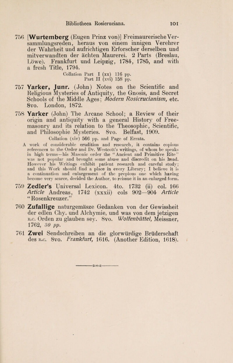 756 [Wurtemberg (Eugen Prinz von)] FreimaurerischeVer- sammlungsreden, heraus von einem innigen Verehrer der Wahrheit und aufrichtigen Erforscher derselben und mitverwandten der achten Maurerei. 2 Parts (Breslau, Lowe). Frankfurt und Leipzig, 1784, 1785, and with a fresh Title, 1794. Collation Part I (xx) 116 pp. Part II (xvi) 158 pp. 757 Yarker, Junr. (John) Notes on the Scientific and Religious Mysteries of Antiquity, the Gnosis, and Secret Schools of the Middle Ages; Modern Rosicrucianism, etc. 8vo. London, 1872. 758 Yarker (John) The Arcane School; a Review of their origin and antiquity with a general History of Free¬ masonry and its relation to the Theosophic, Scientific, and Philosophie Mysteries. 8vo. Belfast, 1909. Collation (xiv) 566 pp. and Page of Errata. A work of considerable erudition and research, it contains copious references to the Order and Dr. Westcott’s writings, of whom be speaks in high terms—his Masonic order the “Ancient and Primitive Rite” was not popular and brought some abuse and discredit on his head. However his Writings exhibit patient research and careful study; and this AVork should find a place in every Library; I believe it is a continuation and enlargement of the prepious one which having- become very scarce, decided the Author, to reissue it in an enlarged form. 759 Zedler’s Universal Lexicon. 4to. 1732 (ii) col. 166 Article Andreas, 1742 (xxxii) cols 902—904 Article “ Rosenkreuzer.” 760 Zufallige naturgemasze Gedanken von der Gewissheit der edlen Ghy. und Alchymie, und was von dem jetzigen e.c. Orden zu glauben sey. 8vo. Wolfenbuttel, Meissner, 1762, 30 pp. 761 Zwei Sendschreiben an die glorwtirdige Bruderschaft des e.c. 8vo. Frankfurt, 1616. (Another Edition, 1618).