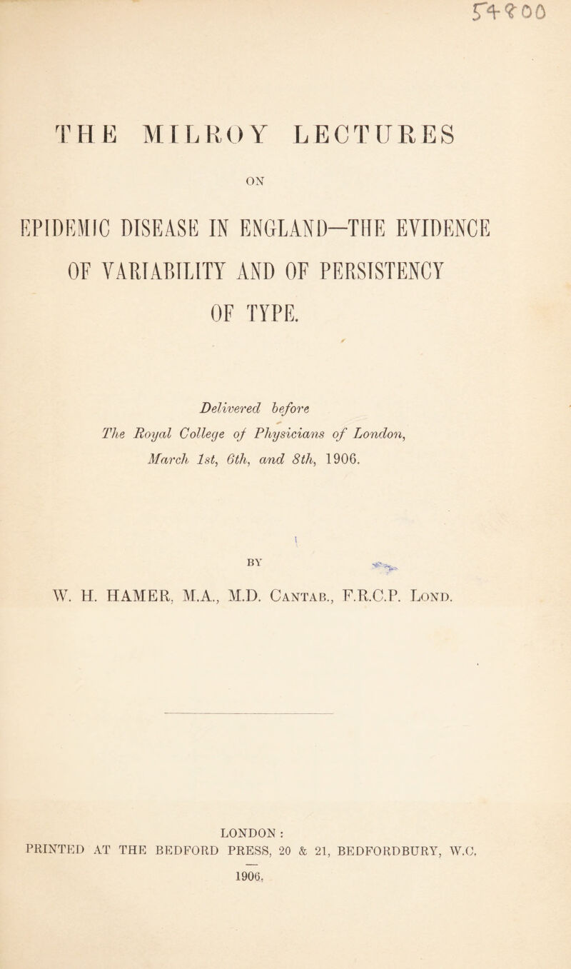 THE MILROY LECTURES ON EPIDEMIC DISEASE IN ENGLAND—THE EVIDENCE OF VARIABILITY AND OF PERSISTENCY OF TYPE. Delivered before The Royal College of Physicians of London, March 1st, 6th, and 8th, 1906. BY W. H. HAMER. M.A., M.D. Cantab., F.R.C.P. Lond. LONDON: PRINTED AT THE BEDFORD PRESS, 20 & 21, BEDFORDBURY, W.C, 1906.