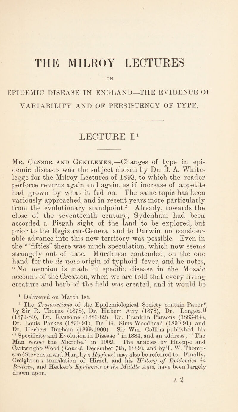 ON EPIDEMIC DISEASE IN ENGLAND—THE EVIDENCE OF VARIABILITY AND OF PERSISTENCY OF TYPE. LECTURE I.1 Mr. Censor and Gentlemen,—Changes of type in epi¬ demic diseases was the subject chosen by Dr. B. A. White- legge for the Milroy Lectures of 1893, to which the reader perforce returns again and again, as if increase of appetite had grown by what it fed on. The same topic has been variously approached, and in recent years more particularly from the evolutionary standpoint.2 Already, towards the close of the seventeenth century, Sydenham had been accorded a Pisgah sight of the land to be explored, but prior to the Registrar-General and to Darwin no consider¬ able advance into this new territory was possible. Even in the “ 'fifties” there was much speculation, which now seems strangely out of date. Murchison contended, on the one hand, for the de novo origin of typhoid fever, and he notes, £<No mention is made of specific disease in the Mosaic account of the Creation, when we are told that every living creature and herb of the field was created, and it would be 1 Delivered on March 1st. 2 The Transactions of the Epidemiological Society contain Papers by Sir R. Thorne (1878), Dr. Hubert Airy (1878), Dr. LongstaF (1879-80), Dr. Ransome (1881-82), Dr. Franklin Parsons (1883-84), Dr. Louis Parkes (1890-91), Dr. G. Sims Woodhead (1890-91), and Dr. Herbert Durham (1899-1900). Sir Wm. Collins published his ‘ ‘ Specificity and Evolution in Disease ” in 1884, and an address, “ The Man versus the Microbe,” in 1902. The articles by Hueppe and Cartwright-Wood (Lancet, December 7th, 1889), and by T. W. Thomp¬ son (Stevenson and Murphy’s Hygiene) may also be referred to. Finally, Creighton’s translation of Hirsch and his History of Epidemics in Britain, and Hecker’s Epidemics of the Middle Ages, have been largely drawn upon.