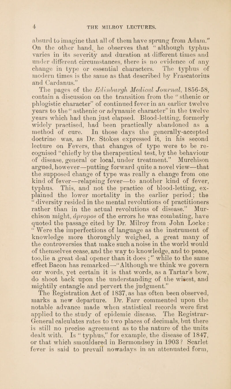 absurd to imagine that all of them have sprung from Adam.” On the other hand, he observes that “ although typhus varies in its severity and duration at different times and t/ under different circumstances, there is no evidence of any change in type or essential characters. The typhus of modern times is the same as that described by Frascatorius and Card anus.” The pages of the Edinburgh Medical Journal, 1856-58, contain a discussion on the transition from the “ sthenic or phlogistic character” of continued fever in an earlier twelve years to the“ asthenic or adynamic character” in the twelve years which had then just elapsed. Blood-letting, formerly widely practised, had been practically abandoned as a method of cure. In those days the generally-accepted doctrine was, as Dr. Stokes expressed it, in his second lecture on Fevers, that changes of type were to be re¬ cognised “chiefly by the therapeutical test, by the behaviour of disease, general or local, under treatment.” Murchison argued, however—putting forward quite a novel view—that the supposed change of type was really a change from one kind of fever—relapsing fever—to another kind of fever, typhus. This, and not the practice of blood-letting, ex¬ plained the lower mortality in the earlier period; the “ diversity resided in the mental revolutions of practitioners rather than in the actual revolutions of disease.” Mur¬ chison might, apropos of the errors he was combating, have quoted the passage cited by Dr. Milroy from John Locke : “ Were the imperfections of language as the instrument of knowledge more thoroughly weighed, a great many of the controversies that make such a noise in the world would of themselves cease, and the way to knowledge, and to peace, too,lie a great deal opener than it does while to the same effect Bacon has remarked—“Although we think we govern our words, yet certain it is that words, as a Tartar’s bow, do shoot back upon the understanding of the wisest, and mightily entangle and pervert the judgment.” The Registration Act of 1837, as has often been observed, marks a new departure. Dr. Farr commented upon the notable advance made when statistical records were first applied to the study of epidemic disease. The Registrar- General calculates rates to two places of decimals, but there is still no precise agreement as to the nature of the units dealt with. Is “ typhus,” for example, the disease of 1847, or that which smouldered in Bermondsey in 1903 ? Scarlet fever is said to prevail nowadays in an attenuated form,