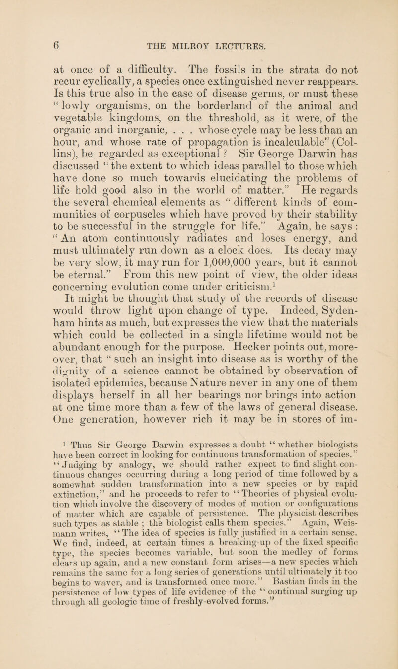 at once of a difficulty. The fossils in the strata do not recur cyclically, a species once extinguished never reappears. Is this true also in the case of disease germs, or must these “ lowly organisms, on the borderland of the animal and vegetable kingdoms, on the threshold, as it were, of the organic and inorganic, . . . whose cycle may he less than an hour, and whose rate of propagation is incalculable’' (Col¬ lins), be regarded as exceptional ? Sir George Darwin has discussed the extent to which ideas parallel to those which have done so much towards elucidating the problems of life hold good also in the world of matter.” He regards the several chemical elements as “ different kinds of com¬ munities of corpuscles which have proved by their stability to be successful in the struggle for life.” Again, he says : <c An atom continuously radiates and loses energy, and must ultimately run down as a clock does. Its decay may be very slow, it may run for 1,000,000 years, but it cannot be eternal.” From this new point of view, the older ideas concerning evolution come under criticism.1 It might be thought that study of the records of disease would throw light upon change of type. Indeed, Syden¬ ham hints as much, but expresses the view that the materials which could be collected in a single lifetime would not be abundant enough for the purpose. Hecker points out, more¬ over, that “ such an insight into disease as is worthy of the dignity of a science cannot be obtained by observation of isolated epidemics, because Nature never in any one of them displays herself in all her bearings nor brings into action at one time more than a few of the laws of general disease. One generation, however rich it may be in stores of im- 1 Thus Sir George Darwin expresses a doubt “ whether biologists have been correct in looking for continuous transformation of species.” “Judging by analogy, we should rather expect to find slight con¬ tinuous changes occurring during a long period of time followed by a somewhat sudden transformation into a new species or by rapid extinction,” and he proceeds to refer to “ Theories of physical evolu¬ tion which involve the discovery of modes of motion or configurations of matter which are capable of persistence. The physicist describes such types as stable ; the biologist calls them species.” Again, Weis- mann writes, “The idea of species is fully justified in a certain sense. We find, indeed, at certain times a breaking-up of the fixed specific type, the species becomes variable, but soon the medley of forms cleans up again, and a new constant form arises—a new species which remains the same for a long series of generations until ultimately it too begins to waver, and is transformed once more.” Bastian finds in the persistence of low types of life evidence of the “ continual surging up through all geologic time of freshly-evolved forms.”