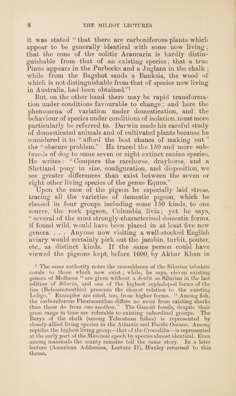 it was stated “ that there are carboniferous plants which appear to be generally identical with some now living ; that the cone of the oolitic Araucaria is hardly distin¬ guishable from that of an existing species; that a true Pinus appears in the Purbecks and a Juglans in the chalk ; while from the Bagshot sands a Banksia, the wood of which is not distinguishable from that of species now living in Australia, had been obtained.”1 But, on the other hand there may be rapid transforma¬ tion under conditions favourable to change ; and here the phenomena of variation under domestication, and the behaviour of species under conditions of isolation, must more particularly be referred to. Darwin made his careful study of domesticated animals and of cultivated plants because he considered it to “ afford the best chance of making out ” the “ obscure problem.” He traced the 150 and more sub¬ breeds of dog to some seven or eight extinct canine species. He writes: “ Compare the racehorse, drayhorse, and a Shetland pony in size, configuration, and disposition, we see greater differences than exist between the seven or eight other living species of the genus Equus.” Upon the case of the pigeon he especially laid stress, tracing all the varieties of domestic pigeon, which he classed in four groups including some 150 kinds, to one source, the rock pigeon, Columbia livia; yet he says, “ several of the most strongly-characterised domestic forms, if found wild, would have been placed in at least five new genera, . . . Anyone now visiting a well-stocked English aviary would certainly pick out the jacobin, turbit, pouter, etc., as distinct kinds. If the same person could have viewed the pigeons kept, before 1600, by Akbar Khan in 1 The same authority notes the resemblance of the Silurian tabulate corals to those which now exist ; while, he says, eleven existing genera of Mollusca “ are given without a doubt as Silurian in the last edition of Siluria, and one of the highest cephalopod forms of the lias (Belemnoteuthis) presents the closest relation to the existing Loligo.” Examples are cited, too, from higher forms. “ Among fish, the carboniferous Pleuracanthus differs no more from existing sharks than these do from one another.” The Ganoid fossils, despite their great range in time are referable to existing subordinal groups. The Beryx of the chalk (among Teleostean fishes) is represented by closely-allied living species in the Atlantic and Pacific Oceans. Among reptiles the highest living group—that of the Crocodilia—is represented at the early part of the Mesozoic epoch by species almost identical. Even among mammals the scanty remains tell the same story. In a later lecture (American Addresses, Lecture II), Huxley returned to this theme.