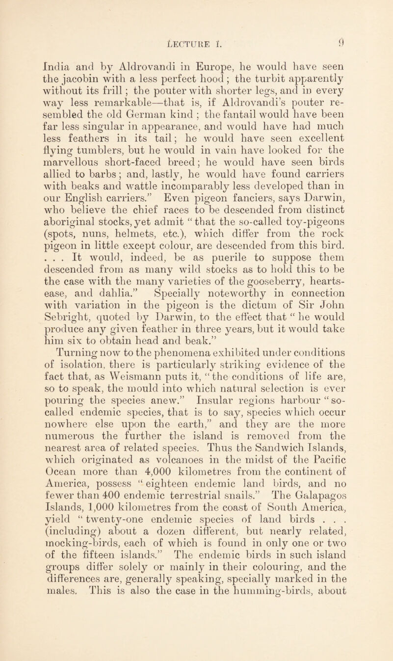 India and by Aldrovandi in Europe, he would have seen the jacobin with a less perfect hood ; the turbit apparently without its frill; the pouter with shorter legs, and in every way less remarkable—that is, if Aldrovandi’s pouter re¬ sembled the old German kind ; the fantail would have been far less singular in appearance, and would have had much less feathers in its tail; he would have seen excellent flving tumblers, but he would in vain have looked for the marvellous short-faced breed; he would have seen birds allied to barbs; and, lastly, he would have found carriers with beaks and wattle incomparably less developed than in our English carriers.” Even pigeon fanciers, says Darwin, who believe the chief races to be descended from distinct aboriginal stocks,yet admit “that the so-called toy-pigeons (spots, nuns, helmets, etc.), which differ from the rock pigeon in little except colour, are descended from this bird. . . . It would, indeed, be as puerile to suppose them descended from as many wild stocks as to hold this to be the case with the many varieties of the gooseberry, hearts¬ ease, and dahlia.” Specially noteworthy in connection with variation in the pigeon is the dictum of Sir John Sebright, quoted by Darwin, to the effect that “ he would produce any given feather in three years, but it would take him six to obtain head and beak.” Turning now to the phenomena exhibited under conditions of isolation, there is particularly striking evidence of the fact that, as Weismann puts it, “the conditions of life are, so to speak, the mould into which natural selection is ever pouring the species anew.” Insular regions harbour “ so- called endemic species, that is to say, species which occur nowhere else upon the earth,” and they are the more numerous the further the island is removed from the nearest area of related species. Thus the Sandwich Islands, which originated as volcanoes in the midst of the Pacific Ocean more than 4,000 kilometres from the continent of America, possess “ eighteen endemic land birds, and no fewer than 400 endemic terrestrial snails.” The Galapagos Islands, 1,000 kilometres from the coast of South America, yield “ twenty-one endemic species of land birds . . . (including) about a dozen different, but nearly related, mocking-birds, each of which is found in only one or two of the fifteen islands.” The endemic birds in such island groups differ solely or mainly in their colouring, and the differences are, generally speaking, specially marked in the males. This is also the case in the humming-birds, about