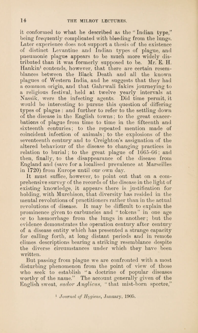 it conformed to what he described as the “ Indian type/' being frequently complicated with bleeding from the lungs. Later experience does not support a thesis of the existence of distinct Levantine and Indian types of plague, and pneumonic plague appears to be much more widely dis¬ tributed than it was formerly supposed to be. Mr. E. H. Hankin1 contends, however, that there are certain resem¬ blances between the Black Death and all the known plagues of Western India, and he suggests that they had a common origin, and that Gahrwali fakirs journeying to a religious festival, held at twelve yearly intervals at Nassik, were the infecting agents. Did time permit, it would be interesting to pursue this question of differing types of plague : and further to refer to the settling down of the disease in the English towns; to the great exacer¬ bations of plague from time to time in the fifteenth and sixteenth centuries; to the repeated mention made of coincident infection of animals; to the explosions of the seventeenth century and to Creighton’s assignation of the altered behaviour of the disease to changing practices in relation to burial; to the great plague of 1665-66; and then, finalty, to the disappearance of the disease from England and (save for a localised prevalence at Marseilles in 1720) from Europe until our own day. It must suffice, however, to point out that on a com¬ prehensive survey of the records of the disease in the light of existing knowledge, it appears there is justification for holding, with Murchison, that diversity has resided in the mental revolutions of practitioners rather than in the actual revolutions of disease. It may be difficult to explain the prominence given to carbuncles and “ tokens ” in one age or to haemorrhage from the lungs in another; but the evidence demonstrates the operation century after century of a disease entity which has presented a strange capacity for calling forth, at long distant periods and in remote climes, descriptions bearing a striking resemblance despite the diverse circumstances under which they have been written. But passing from plague we are confronted with a most disturbing phenomenon from the point of view of those who seek to establish “ a doctrine of popular diseases worthy of the name.” The account generally given of the English sweat, sudor Anglicus, “ that mist-born spectre,” 1 Journal of Hygiene, January, 1905.