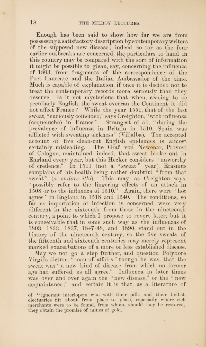 Enough has been said to show how far we are from possessing a satisfactory description by contemporary writers of the supposed new disease; indeed, so far as the four earlier outbreaks are concerned, the particulars to hand in this country may be compared with the sort of information it might be possible to glean, say, concerning the influenza of 1803, from fragments of the correspondence of the Poet Laureate and the Italian Ambassador of the time. Much is capable of explanation, if once it is decided not to treat the contemporary records more seriously than they deserve. Is it not mysterious that when, ceasing to be peculiarly English, the sweat overran the Continent it did not affect France ? While the year 1551, that of the last sweat, “curiously coincided,” says Creighton, “with influenza (coqueluche) in France.” Strangest of all, “during the prevalence of influenza in Britain in 1510, Spain was afflicted with sweating sickness” (Villalba). The accepted account of five clean-cut English epidemics is almost certainly misleading. The Graf von Newenar, Provost of Cologne, maintained, indeed, that sweat broke out in England every year, but this Hecker considers “ unworthy of credence.” In 1511 (not a “sweat” year), Erasmus complains of his health being rather doubtful “ from that sweat ” (« sudore illo). This may, as Creighton says, “ possibly refer to the lingering effects of an attack in 1508 or to the influenza of 1510.” Again, there were “ hot agues ” in England in 1518 and 1540. The conditions, so far as importation of infection is concerned, were very different in the sixteenth from those in the nineteenth century, a point to which I propose to revert later, but it is conceivable that in some such way as the influenzas of 1803, 1833, 1837, 1847-48, and 1890, stand out in the history of the nineteenth centuiy, so the five sweats of the fifteenth and sixteenth centuries may merely represent marked exacerbations of a more or less established disease. May we not go a step further, and question Polydore Virgil’s dictum, “ man of affairs” though he was, that the sweat was “ a new kind of disease from which no former age had suffered, as all agree.” Influenza in later times was over and over again the “new disease,” or the “new acquaintance;” and certain it is that, as a literature of of “ignorant interlopers who with their pills and their hellish electuaries flit about from place to place, especially where rich merchants were to be found, from whom, should they be restored, they obtain the promise of mines of gold.”