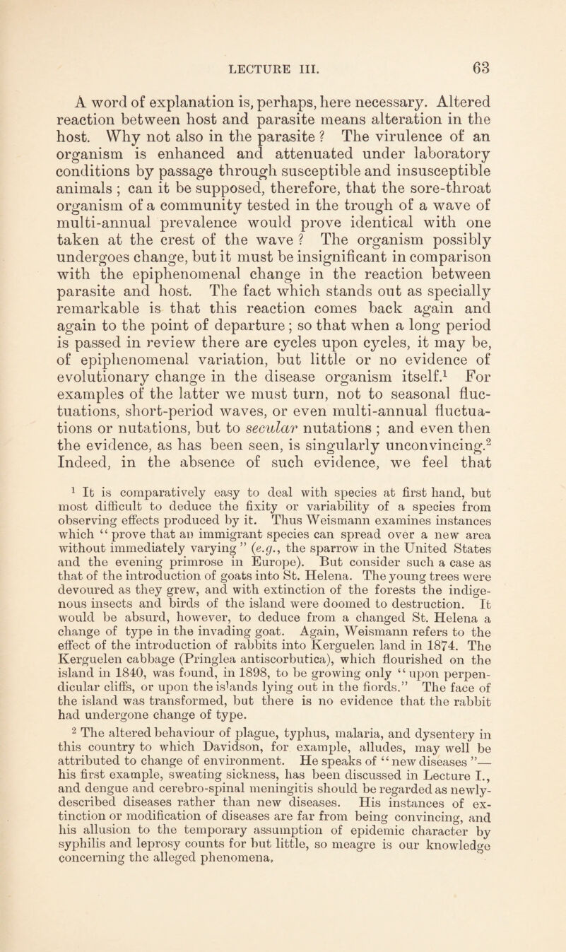 A word of explanation is, perhaps, here necessary. Altered reaction between host and parasite means alteration in the host. Why not also in the parasite ? The virulence of an organism is enhanced and attenuated under laboratory conditions by passage through susceptible and insusceptible animals ; can it be supposed, therefore, that the sore-throat organism of a community tested in the trough of a wave of multi-annual prevalence would prove identical with one taken at the crest of the wave ? The organism possibly undergoes change, but it must be insignificant in comparison with the epiphenomenal change in the reaction between parasite and host. The fact which stands out as specially remarkable is that this reaction comes back again and again to the point of departure; so that when a long period is passed in review there are cycles upon cycles, it may be, of epiphenomenal variation, but little or no evidence of evolutionary change in the disease organism itself.1 For examples of the latter we must turn, not to seasonal fluc¬ tuations, short-period waves, or even multi-annual fluctua¬ tions or nutations, but to secular nutations ; and even then the evidence, as has been seen, is singularly unconvincing.2 Indeed, in the absence of such evidence, we feel that 1 It is comparatively easy to deal with species at first hand, but most difficult to deduce the fixity or variability of a species from observing effects produced by it. Thus Weismann examines instances which “prove that an immigrant species can spread over a new area without immediately varying ” (e.g., the sparrow in the United States and the evening primrose in Europe). But consider such a case as that of the introduction of goats into St. Helena. The young trees were devoured as they grew, and with extinction of the forests the indige¬ nous insects and birds of the island were doomed to destruction. It would be absurd, however, to deduce from a changed St. Helena a change of type in the invading goat. Again, Weismann refers to the effect of the introduction of rabbits into Kerguelen land in 1874. The Kerguelen cabbage (Pringlea antiscorbutica), which flourished on the island in 1840, was found, in 1898, to be growing only ‘ ‘ upon perpen¬ dicular cliffs, or upon the islands lying out in the fiords.” The face of the island was transformed, but there is no evidence that the rabbit had undergone change of type. 2 The altered behaviour of plague, typhus, malaria, and dysentery in this country to which Davidson, for example, alludes, may well be attributed to change of environment. He speaks of “newdiseases ”— his first example, sweating sickness, has been discussed in Lecture I., and dengue and cerebro-spinal meningitis should be regarded as newly- described diseases rather than new diseases. His instances of ex¬ tinction or modification of diseases are far from being convincing, and his allusion to the temporary assumption of epidemic character by syphilis and leprosy counts for but little, so meagre is our knowledge concerning the alleged phenomena.