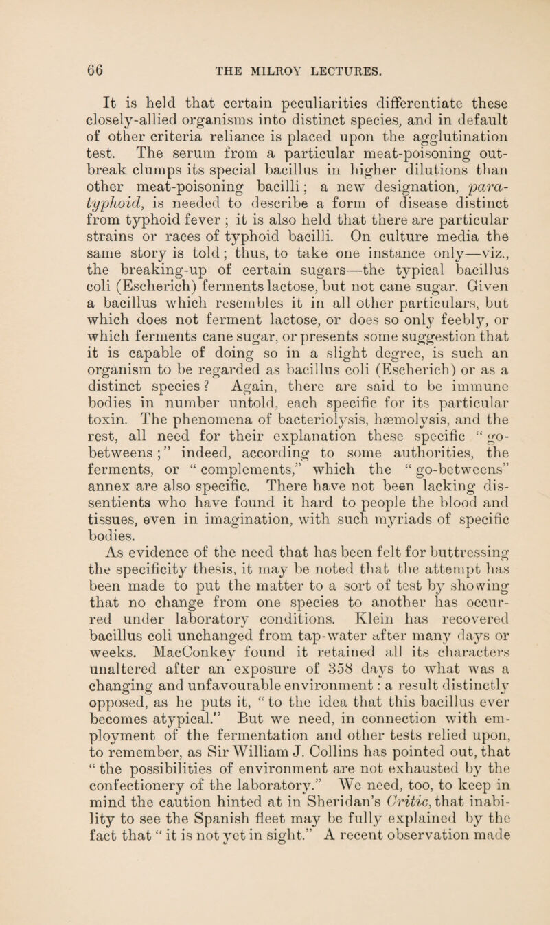 It is held that certain peculiarities differentiate these closely-allied organisms into distinct species, and in default of other criteria reliance is placed upon the agglutination test. The serum from a particular meat-poisoning out¬ break clumps its special bacillus in higher dilutions than other meat-poisoning bacilli; a new designation, para¬ typhoid, is needed to describe a form of disease distinct from typhoid fever ; it is also held that there are particular strains or races of typhoid bacilli. On culture media the same story is told; thus, to take one instance only—viz., the breaking-up of certain sugars—the typical bacillus coli (Escherich) ferments lactose, but not cane sugar. Given a bacillus which resembles it in all other particulars, but which does not ferment lactose, or does so only feebly, or which ferments cane sugar, or presents some suggestion that it is capable of doing so in a slight degree, is such an organism to be regarded as bacillus coli (Escherich) or as a distinct species ? Again, there are said to be immune bodies in number untold, each specific for its particular toxin. The phenomena of bacteriolysis, haemolysis, and the rest, all need for their explanation these specific “ go- betweens ; ” indeed, according to some authorities, the ferments, or “ complements/’ which the “ go-betweens” annex are also specific. There have not been lacking dis¬ sentients who have found it hard to people the blood and tissues, even in imagination, with such myriads of specific bodies. As evidence of the need that has been felt for buttressing the specificity thesis, it may be noted that the attempt has been made to put the matter to a sort of test by showing that no change from one species to another has occur¬ red under laboratory conditions. Klein has recovered bacillus coli unchanged from tap-water after many days or weeks. MacConkey found it retained all its characters unaltered after an exposure of 358 days to what was a changing and unfavourable environment: a result distinctly opposed, as he puts it, “ to the idea that this bacillus ever becomes atypical.” But we need, in connection with em¬ ployment of the fermentation and other tests relied upon, to remember, as Sir William J. Collins has pointed out, that “ the possibilities of environment are not exhausted by the confectionery of the laboratory.” We need, too, to keep in mind the caution hinted at in Sheridan’s Critic, that inabi¬ lity to see the Spanish fleet may be fully explained by the fact that “ it is not yet in sight.” A recent observation made