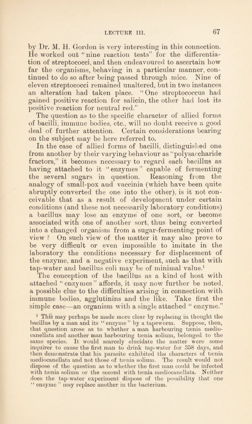 by Dr. M. H. Gordon is very interesting in this connection. He worked out “ nine reaction tests” for the differentia¬ tion of* streptococci, and then endeavoured to ascertain how far the organisms, behaving in a particular manner, con¬ tinued to do so after being passed through mice. Nine of eleven streptococci remained unaltered, but in two instances an alteration had taken place. “ One streptococcus had gained positive reaction for salicin, the other had lost its positive reaction for neutral red.” The question as to the specific character of allied forms of bacilli, immune bodies, etc., will no doubt receive a good deal of further attention. Certain considerations bearing on the subject may be here referred to. In the case of allied forms of bacilli, distinguished one from another by their varying behaviour as “polysaccharide fractors,” it becomes necessary to regard each bacillus as having attached to it “ enzymes ” capable of fermenting the several sugars in question. Reasoning from the analogy of small-pox and vaccinia (which have been quite abruptly converted the one into the other), is it not con¬ ceivable that as a result of development under certain conditions (and these not necessarily laboratory conditions) a bacillus may lose an enzyme of one sort, or become associated with one of another sort, thus being converted into a changed organism from a sugar-fermenting point of view ? On such view of the matter it may also prove to be very difficult or even impossible to imitate in the laboratory the conditions necessary for displacement of the enzyme, and a negative experiment, such as that with tap-water and bacillus coli may be of minimal value.1 The conception of the bacillus as a kind of host with attached “enzymes” affords, it may now further be noted, a possible clue to the difficulties arising in connection with immune bodies, agglutinins and the like. Take first the simple case—an organism with a single attached “ enzyme.” 1 This may perhaps be made more clear by replacing in thought the bacillus by a man and its u enzyme ” by a tapeworm. Suppose, then, that question arose as to whether a man harbouring taenia medio- canellata and another man harbouring taenia solium, belonged to the same species. It would scarcely elucidate the matter were some inquirer to cause the first man to drink tap-water for 358 days, and then demonstrate that his parasite exhibited the characters of tienia mediocanellata and not those of taenia solium. The result would not dispose of the question as to whether the first man could be infected with taenia solium or the second with taenia mediocanellata. Neither does the tap-water experiment dispose of the possibility that one “ enzyme ” may replace another in the bacterium.