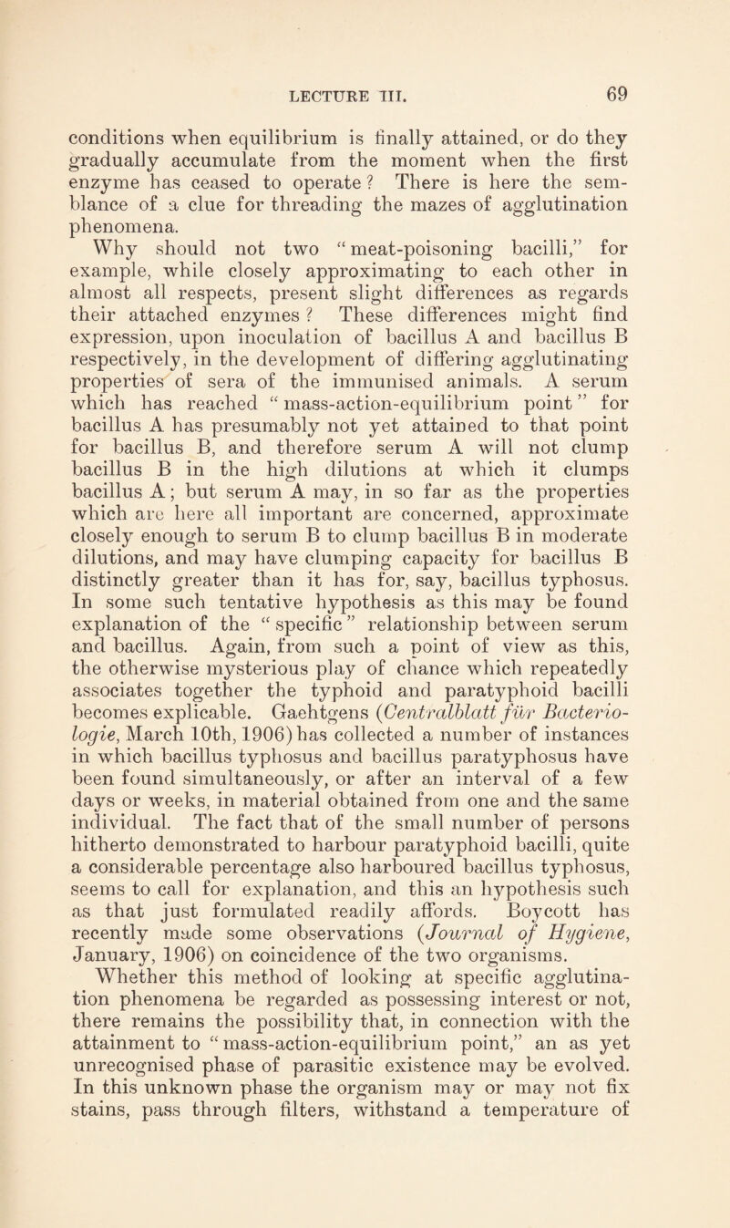 conditions when equilibrium is finally attained, or do they gradually accumulate from the moment when the first enzyme has ceased to operate ? There is here the sem¬ blance of a clue for threading the mazes of agglutination phenomena. Why should not two “ meat-poisoning bacilli,” for example, while closely approximating to each other in almost all respects, present slight differences as regards their attached enzymes ? These differences might find expression, upon inoculation of bacillus A and bacillus B respectively, in the development of differing agglutinating properties of sera of the immunised animals. A serum which has reached “ mass-action-equilibrium point ” for bacillus A has presumably not yet attained to that point for bacillus B, and therefore serum A will not clump bacillus B in the high dilutions at which it clumps bacillus A; but serum A may, in so far as the properties which are here all important are concerned, approximate closely enough to serum B to clump bacillus B in moderate dilutions, and may have clumping capacity for bacillus B distinctly greater than it has for, say, bacillus typhosus. In some such tentative hypothesis as this may be found explanation of the “ specific ” relationship between serum and bacillus. Again, from such a point of view as this, the otherwise mysterious play of chance which repeatedly associates together the typhoid and paratyphoid bacilli becomes explicable. Gaehtgens (Gentralblatt fur Bacterio- logie, March 10th, 1906) has collected a number of instances in which bacillus typhosus and bacillus paratyphosus have been found simultaneously, or after an interval of a few days or weeks, in material obtained from one and the same individual. The fact that of the small number of persons hitherto demonstrated to harbour paratyphoid bacilli, quite a considerable percentage also harboured bacillus typhosus, seems to call for explanation, and this an hypothesis such as that just formulated readily affords. Boycott has recently made some observations (Journal of Hygiene, January, 1906) on coincidence of the two organisms. Whether this method of looking at specific agglutina¬ tion phenomena be regarded as possessing interest or not, there remains the possibility that, in connection with the attainment to “ mass-action-equilibrium point,” an as yet unrecognised phase of parasitic existence may be evolved. In this unknown phase the organism may or may not fix stains, pass through filters, withstand a temperature of
