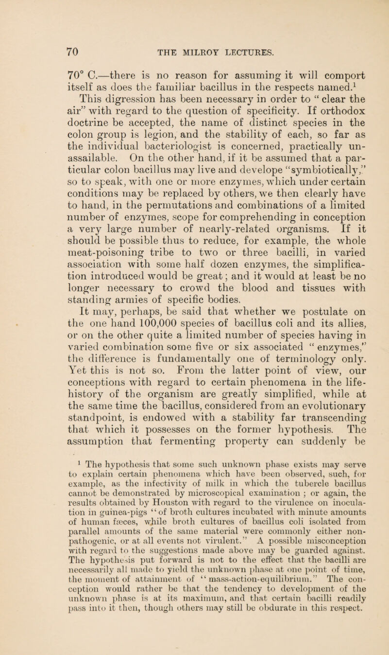 70° C.—there is no reason for assuming it will comport itself as does the familiar bacillus in the respects named.1 This digression has been necessary in order to “ clear the air” with regard to the question of specificity. If orthodox doctrine be accepted, the name of distinct species in the colon group is legion, and the stability of each, so far as the individual bacteriologist is concerned, practically un¬ assailable. On the other hand, if it be assumed that a par¬ ticular colon bacillus may live and develope “symbiotically,” so to speak, with one or more enzymes, which under certain conditions may be replaced by others, we then clearly have to hand, in the permutations and combinations of a limited number of enzymes, scope for comprehending in conception a very large number of nearly-related organisms. If it should be possible thus to reduce, for example, the whole meat-poisoning tribe to two or three bacilli, in varied association with some half dozen enzymes, the simplifica¬ tion introduced would be great; and it would at least be no longer necessary to crowd the blood and tissues with standing armies of specific bodies. It may, perhaps, be said that whether we postulate on the one hand 100,000 species of bacillus coli and its allies, or on the other quite a limited number of species having in varied combination some five or six associated “ enzymes,” the difference is fundamentally one of terminology only. Yet this is not so. From the latter point of view, our conceptions with regard to certain phenomena in the life- history of the organism are greatly simplified, while at the same time the bacillus, considered from an evolutionary standpoint, is endowed with a stability far transcending that which it possesses on the former hypothesis. The assumption that fermenting property can suddenly be 1 The hypothesis that some such unknown phase exists may serve to explain certain phenomena which have been observed, such, for example, as the infectivity of milk in which the tubercle bacillus cannot be demonstrated by microscopical examination ; or again, the results obtained by Houston with regard to the virulence on inocula¬ tion in guinea-pigs “of broth cultures incubated with minute amounts of human faeces, while broth cultures of bacillus coli isolated from parallel amounts of the same material were commonly either non- pathogenic, or at all events not virulent.” A possible misconception with regard to the suggestions made above may be guarded against. The hypothesis put forward is not to the effect that the bacilli are necessarily all made to yield the unknown phase at one point of time, the moment of attainment of “ mass-action-equilibrium.” The con¬ ception would rather be that the tendency to development of the unknown phase is at its maximum, and that certain bacilli readily pass into it then, though others may still be obdurate in this respect.