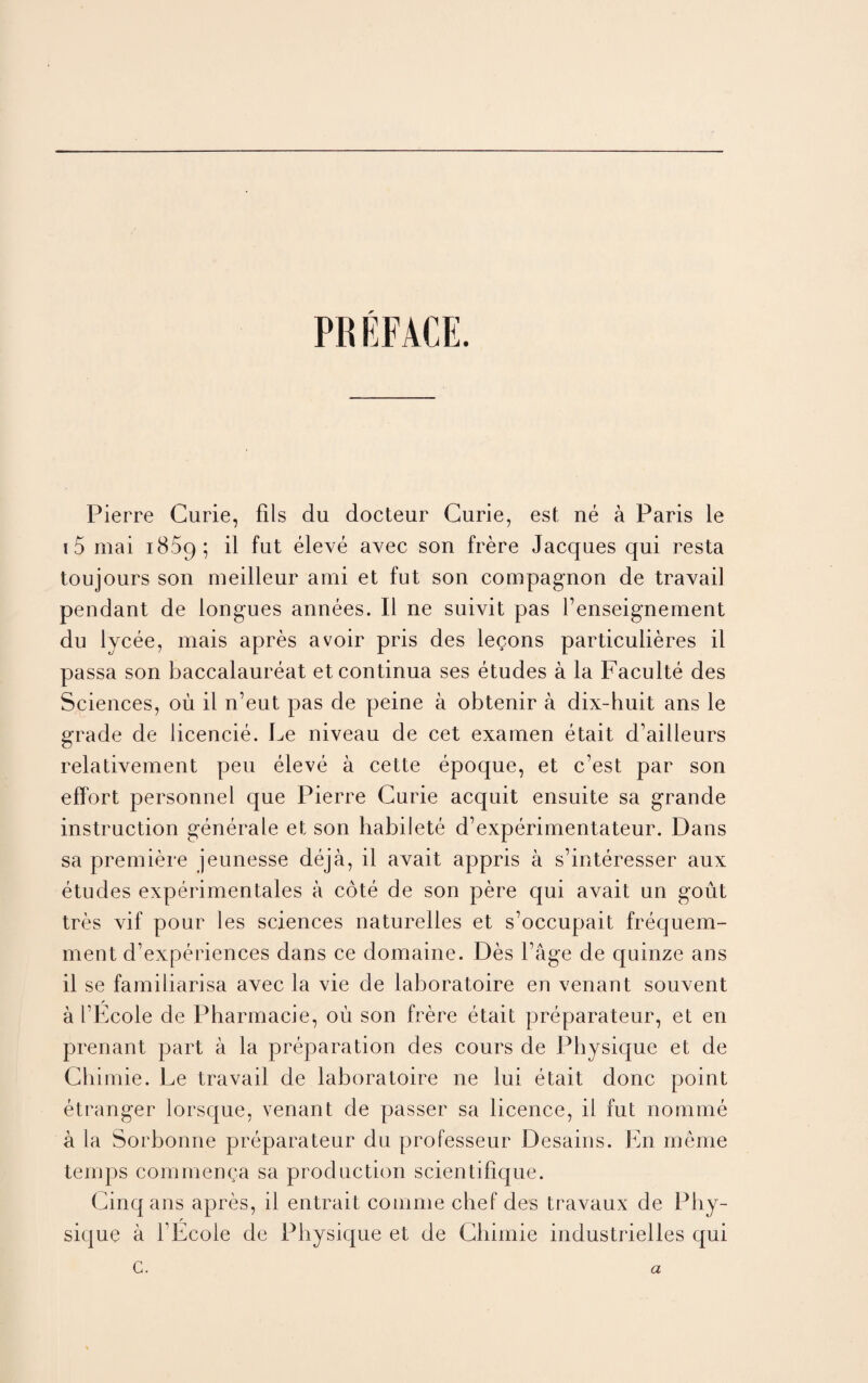 PREFACE. Pierre Curie, fils du docteur Curie, est ne a Paris le i 5 mai i85q; il fut eleve avec son frere Jacques qui resta toujours son meilleur ami et fut son compagnon de travail pendant de longues annees. II ne suivit pas l’enseignement du lycee, mais apres avoir pris des legons particulieres il passa son baccalaureat etcontinua ses etudes a la Faculte des Sciences, oil il n’eut pas de peine a obtenir a dix-huit ans le grade de licencie. Le niveau de cet examen etait d’ailleurs relativement peu eleve a cette epoque, et c’est par son effort personnel que Pierre Curie acquit ensuite sa grande instruction generate el son habilete d’experimentateur. Dans sa premiere jeunesse deja, il avait appris a s’interesser aux etudes experimentales a cote de son pere qui avait un gout tres vif pour les sciences naturelles et s’occupait frequem- ment d’experiences dans ce domaine. Des Page de quinze ans il se familiarisa avec la vie de laboratoire en venant souvent a I’Ecole de Pharmacie, oil son frere etait preparateur, et en prenant part a la preparation des cours de Physique et de Chimie. Le travail de laboratoire ne lui etait done point etranger lorsque, venant de passer sa licence, il fut nomme a la Sorbonne preparateur du professeur Desains. En meme temps commenga sa production scientifique. Cinq ans apres, il entrait comme chef des travaux de Phy- r sique a FEcole de Physique et de Chimie industrielles qui c. a