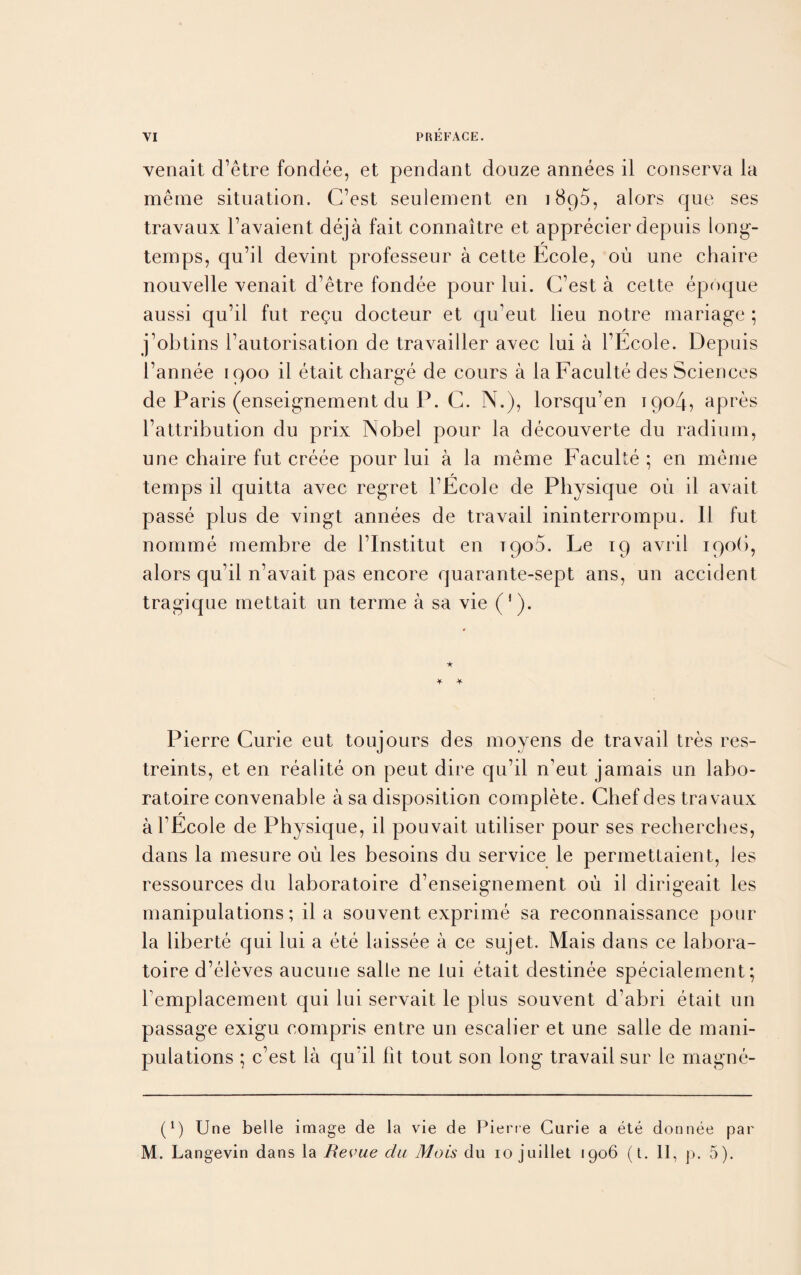 venait d’etre fondee, et pendant douze annees il conserva la meme situation. C’est seulement en 1890, alors que ses travaux l’avaient deja fait connaitre et apprecier depuis long- temps, qu’il devint professeur a cette Ecole, ou une chaire nouvelle venait d’etre fondee pour lui. C’est a cette epoque aussi qu’il fut regu docteur et qu’eut lieu notre mariage ; j’obtins l’autorisation de travailler avec lui a l’Ecole. Depuis l’annee 1900 il etait charge de cours a la Faculte des Sciences de Paris (enseignement du P. C. N.), lorsqu’en 1904, apres l’attribution du prix Nobel pour la decouverte du radium, une chaire fut creee pour lui a la meme Faculte ; en meme f temps il quitta avec regret l’Ecole de Physique oil il avait passe plus de vingt annees de travail ininterrompu. 11 fut nomme membre de l’Institut en 1900. Le 19 avril 190b, alors qu’il n’avait pas encore quarante-sept ans, un accident tragique mettait un terme a sa vie ('). Pierre Curie eut toujours des moyens de travail tres res- treints, et en realite on peut dire qu’il n’eut jamais un labo- ratoire convenable a sa disposition complete. Chef des travaux r al’Ecole de Physique, il pouvait utiliser pour ses recherches, dans la mesure oil les besoins du service le permettaient, les ressources du laboratoire d’enseignement ou il dirigeait les manipulations; il a souvent exprime sa reconnaissance pour la liberte qui lui a ete laissee a ce sujet. Mais dans ce labora¬ toire d’eleves aucune salle ne lui etait destinee specialement; Templacement qui lui servait le plus souvent d’abri etait un passage exigu compris entre un escalier et une salle de mani¬ pulations ; c’est la qu’il fit tout son long travail sur le magne- i1) Une belle image de la vie de Pierce Curie a ete donnee par