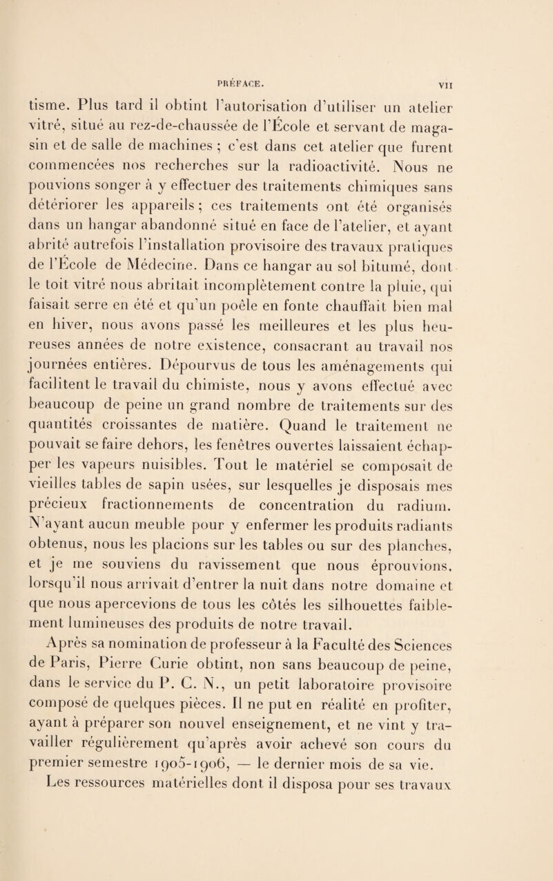 tisme. Plus tard il obtint hautorisation d’utiliser un atelier vitre, situe au rez-de-chaussee de l’Ecole et servant de maga- sin et de salle de machines ; c est dans cet atelier que furent commencees nos recherches sur la radioactivite. Nous ne pouvions songer a y effectuer des traitements chimiques sans deteriorer les appareils ; ces traitements ont ete organises dans un hangar abandonne situe en face de l’atelier, et ayant abrite autrefois Installation provisoire des travaux pratiques de l’Ecole de Medecine. Dans ce hangar au sol bitume, dout le toit vitre nous abritait incompietement contre la pluie, qui faisait serre en ete et qu’un poele en fonte cbauffait bien mal en hiver, nous avons passe les meilleures et les plus heu- reuses annees de notre existence, consacrant au travail nos journees entieres. Depourvus de tous les amenagements qui facilitent le travail du chimiste, nous y avons effectue avec beaucoup de peine un grand nombre de traitements sur des quantites croissantes de matiere. Quand le traitement ne pouvait se faire dehors, les fenetres ouvertes laissaient echap- per les vapeurs nuisibles. Tout le materiel se composait de vieilles tables de sapin usees, sur lesquelles je disposals mes precieux fractionnements de concentration du radium. N’ayant aucun meuble pour y enfermer les produits radiants obtenus, nous les placions sur les tables ou sur des planches, et je me souviens du ravissement que nous eprouvions, lorsqu’il nous arrivait d’entrer la nuit dans notre domaine et que nous apercevions de tous les cotes les silhouettes faibie- ment lumineuses des produits de notre travail. Apres sa nomination de professeur a la Faculte des Sciences de Paris, Pierre Curie obtint, non sans beaucoup de peine, dans le service du P. C. N., un petit laboratoire provisoire compose de quelques pieces. II ne put en realite en profiler, ayant a preparer son nouvel enseignement, et ne vint y tra- vailler regulierement qu’apres avoir acheve son cours du premier semestre 1905-1906, — le dernier mois de sa vie. Les ressources materielles dont il disposa pour ses travaux