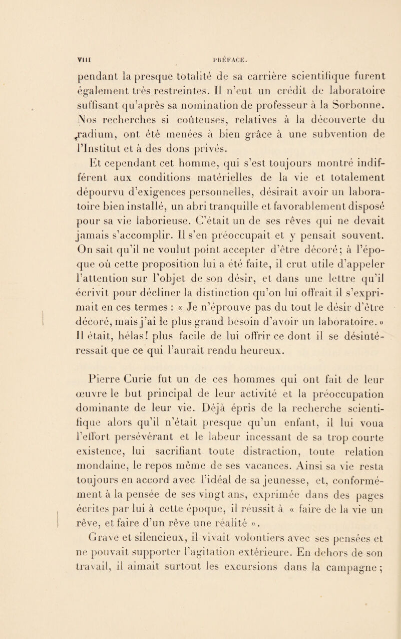 pendant la presque totalite de sa carriere scientifique furent egalement tres restreintes. II n’eut un credit de laboratoire suffisant qu’apres sa nomination de professeur a la Sorbonne. Nos recherches si couteuses, relatives a la decouverte du ^radium, ont ete rnenees a bien grace a une subvention de l’Institut et a des dons prives. Et cependant cet bomme, qui s’est tou jours montre indif¬ ferent aux conditions materielles de la vie et totalement depourvu d’exigences personnelles, desirait avoir un labora¬ toire bien installe, un abri tranquille et favorablernent dispose pour sa vie laborieuse. C’etait un de ses reves qui ne devait jamais s’accomplir. II s’en preoccupait et y pensait souvent. On sait qu’il ne voulut point accepter d’etre decore; a l’epo- que ou cette proposition lui a ete faite, il crut utile d’appeler l’attention sur l’objet de son desir, et dans une lettre quil ecrivit pour decliner la distinction qu’on lui offrait il s’expri- rnait en ces termes : « Je n’eprouve pas du tout le desir d’etre decore, mais j’ai le plus grand besoin d’avoir un laboratoire.» Il etait, helas! plus facile de lui offrir ce dont il se desinte- ressait que ce qui l’aurait rendu beureux. Pierre Curie fut un de ces homines qui ont fait de leur oeuvre le but principal de leur activite et la preoccupation dominante de leur vie. Deja epris de la recherche scienti¬ fique alors qu’il n’etait presque qu’un enfant, il lui voua 1’elFort perseverant et le labeur incessant de sa trop courte existence, lui sacrifiant toute distraction, toute relation mondaine, le repos meme de ses vacances. Ainsi sa vie resta toujours en accord avec l’ideal de sa jeunesse, et, conforme- ment a la pensee de ses vingt ans, exprimee dans des pages ecrites par lui a cette epoque, il reussit a « faire de la vie un reve, et faire d’un reve une realite ». Grave et silencieux, il vivait volontiers avec ses pensees et ne pouvait supporter l’agitation exterieure. En dehors de son travail, il aimait surtout les excursions dans la campagne ;