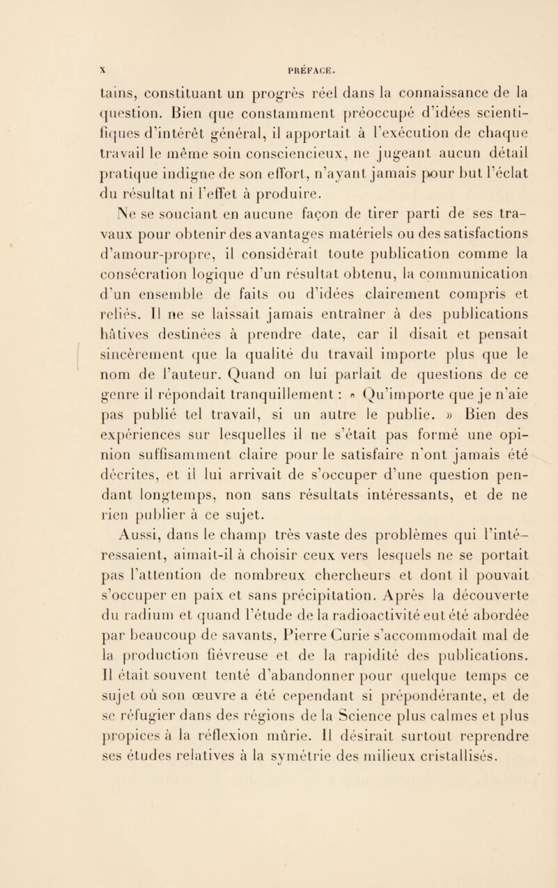 tains, constituant un progres reel dans la connaissance de la question. Bien que constamment preoccupe d’idees scienti- fiques d’interet general, il apportait a bexecution de chaque travail le meme soin consciencieux, ne jugeant aucun detail pratique indigne de son effort, n’ayant jamais pour but l’eclat du resultat ni beffet a produire. Ne se souciant en aucune fa^on de tirer parti de ses tra- vaux pour obtenir des avantages materiels ou des satisfactions d’amour-propre, il considerait toute publication comme la consecration logique d’un resultat obtenu, la communication d un ensemble de faits ou d’idees clairement compris et relies. Il ne se laissait jamais entrainer a des publications hatives destinees a prendre date, car il disait et pensait sincerement que la qualite du travail importe plus que le nom de bauteur. Quand on lui parlait de questions de ce genre il repondait tranquillement: « Qu’importe que je n'aie pas publie tel travail, si un autre le publie. » Bien des experiences sur lesquelles il ne s’etait pas forme une opi¬ nion suffisamment claire pour le satisfaire n’ont jamais ete decrites, et ii lui arrivait de s’occuper d?une question pen¬ dant longtemps, non sans resultats interessants, et de ne lien publier a ce sujet. Aussi, dans le champ tres vaste des problemes qui l’inte- ressaient, aimait-il a choisir ceux vers lesquels ne se portait pas battention de nombreux chercheurs et dont il pouvait s’occuper en paix et sans precipitation. Apres la decouverte du radium et quand betude de la radioactivite eut ete abordee par beau coup de savan ts, Pierre Curie s’accommodait mal de la production fievreuse et de la rapidite des publications. 11 etait souvent tente d’abandonner pour quelque temps ce sujet ou son oeuvre a ete cependant si preponderante, et de se refugier dans des regions de la Science plus calmes et plus propices a la reflexion murie. 11 desirait surtout reprendre ses etudes relatives a la symetrie des milieux cristallises.