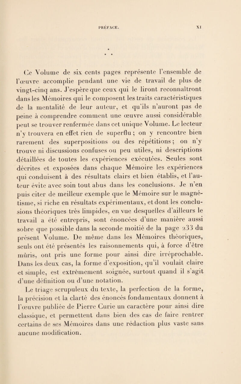 ★ Ce Volume de six cents pages represente 1’ensemble de 1’oeuvre accomplie pendant une vie de travail de plus de vingt-cinq ans. J’espere que ceux qui le liront reconnaitront dansles Memoires qui le composent les traits caracteristiques de la mentalite de leur auteur, et qu’ils n’auront pas de peine a comprendre comment une oeuvre aussi considerable peut se trouver renfermee dans cet unique Volume. Le lecteur n’y trouvera en effet rien de superflu; on y rencontre bien rarement des superpositions ou des repetitions; on n’y trouve ni discussions confuses ou peu utiles, ni descriptions detaillees de toutes les experiences executees. Seules sont decrites et exposees dans chaque Memoire les experiences qui conduisent a des resultats clairs et bien etablis, et l’au- teur evite avec soin tout abus dans les conclusions. Je n’en puis citer de meilleur exemple que le Memoire sur le magne- tisme, si riche en resultats experimentaux, etdont les conclu¬ sions theoriques tres limpides, en vue desquelles d’ailleurs le travail a ete entrepris, sont enoncees d’une maniere aussi sobre que possible dans la seconde moitie de la page 233 du present Volume. De meme dans les Memoires theoriques, seuls ont ete presentes les raisonnements qui, a force d’etre muris, ont pris une forme pour ainsi dire irreprochable. Dans les deux cas, la forme d’exposition, qu’il voulait claire et simple, est extremement soignee, surtout quand il s’agit d’une definition ou d’une notation. Le triage scrupuleux du texte, la perfection de la forme, la precision et la clarte des enonces fondamentaux donnent a boeuvre publiee de Pierre Curie un caractere pour ainsi dire classique, et permettent dans bien des cas de faire rentrer certains de ses Memoires dans une redaction plus vaste sans aucune modification.
