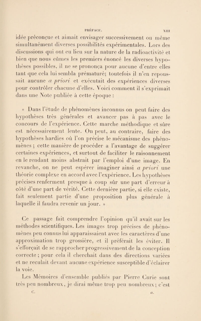 idee precongue et aimait envisager successivement on raeme simultanement diverses possibility experimentales. Lors des discussions qui out eu lieu sur la nature de la radioactivite et bien que nous eumes les premiers enonce les diverses hypo¬ theses possibles, il ne se prononga pour aucune d’entre elles tant que cela lui sembla premature; toutefois il n’en repous- sait aucune a priori et executait des experiences diverses pour controler chacune d’elles. Voici comment il s’exprimait dans une Note publiee a cette epoque : « Dans l’etude de phenomenes inconnus on pent faire des hypotheses tres generates et avancer pas a pas avec le concours de Fexperience. Cette marche methodique et sure est necessairement lente. On pent, au contraire, faire des hypotheses hardies oil Fon precise le mecanisme des pheno¬ menes ; cette maniere de proceder a l’avantage de suggerer certaines experiences, et surtout de faciliter le raisonnement en le rendant moins ahstrait par Femploi d’une image. En revanche, on ne peut esperer imaginer ainsi a priori une theorie complexe en accord avec Fexperience. Les hypotheses precises renferment presque a coup sur une part d’erreur a cote d’une part de verite. Cette derniere partie, si elle existe, fait seulement partie d’une proposition plus generate a laquelle il faudra revenir un jour. » Ce passage fait comprendre Fopinion qu’il avait sur les methodes scientiFiques. Les images trop precises de pheno¬ menes peu connus lui apparaissaient avec les caracteres d’une approximation trop grossiere, et il preferait les eviter. Il s’eflbrgait de se rapprocherprogressivement de la conception correcte ; pour cela il cherchait dans des directions variees et ne reculait devant aucune experience susceptible d’eclairer la voie. Les Memoires d’ensemble publics par Pierre Curie sont tres peu nombreux, je dirai meme trop peu nomhreux; c’est