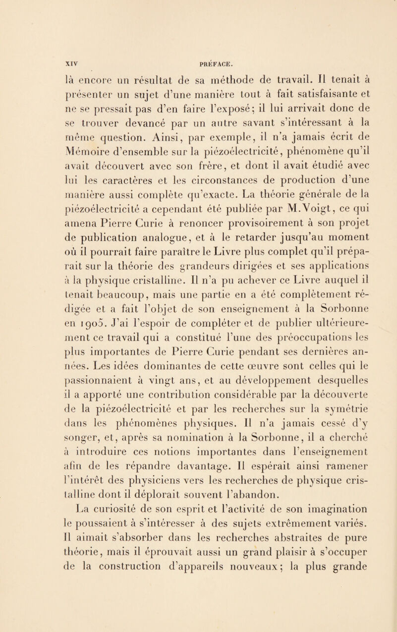 la encore un resultat de sa methode de travail. II tenait a presenter un sujet d’une maniere tout a fait satisfaisante et ne se pressait pas d’en faire l’expose; il lui arrivait done de se trouver devance par un autre savant s’interessant a la rneme question. Ainsi, par exemple, il n’a jamais ecrit de Memoire d’ensemble sur la piezoelectricite, phenomene qu’il avait decouvert avec son frere, et dont il avait etudie avec lui les caracteres et les circonstances de production d’une maniere aussi complete qu’exacte. La theorie generate de la piezoelectricite a cependant ete publiee par M.Voigt, ce qui amena Pierre Curie a renoncer provisoirement a son projet de publication analogue, et a le retarder jusqu’au moment ou il pourrait faire paraitre le Livre plus complet qu’il prepa- rait sur la theorie des grandeurs dirigees et ses applications a la physique cristalline. Il n’a pu achever ce Livre auquel il tenait beaucoup, mais une partie en a ete completement re¬ digee et a fait l’objet de son enseignement a la Sorbonne en 1900. J’ai Tespoir de completer et de publier ulterieure- ment ce travail qui a constitue l’une des preoccupations les plus importantes de Pierre Curie pendant ses dernieres an- nees. Les idees dominantes de cette oeuvre sont celles qui le passionnaient a vingt ans, et au developpement desquelles il a apporte une contribution considerable par la decouverte de la piezoelectricite et par les recherches sur la symetrie dans les phenomenes physiques. Il n’a jamais cesse d’y songer, et, apres sa nomination a la Sorbonne, il a clierche a introduire ces notions importantes dans l’enseignement afm de les repandre davantage. Il esperait ainsi ramener l’interet des physiciens vers les recherches de physique cris¬ talline dont il deplorait souvent Tabandon. La curiosite de son esprit et l’activite de son imagination le poussaient a s’interesser a des sujets extremement varies. 11 aimait s’absorber dans les recherches abstraites de pure theorie, mais il eprouvait aussi un grand plaisir a s’occuper de la construction d’appareils nouveaux; la plus grande