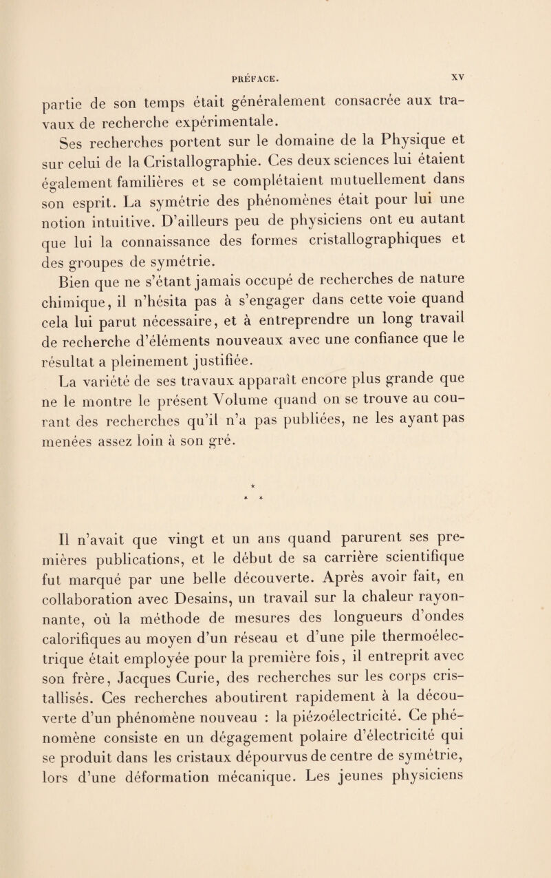 partie de son temps etait generalement consacree aux tra- vaux de recherche experimental. Ses recherches portent sur le domaine de la Physique et sur celui de la Cristallographie. Ces deux sciences lui etaient egalement familieres et se completaient mutuellement dans son esprit. La symetrie des phenomenes etait pour lui une notion intuitive. D’ailleurs peu de physiciens ont eu autant que lui la connaissance des formes cristallographiques et des groupes de symetrie. Bien que ne s’etant jamais occupe de recherches de nature chimique, il n’hesita pas a s’engager dans cette voie quand cela lui parut necessaire, et a entreprendre un long travail de recherche d’elements nouveaux avec une confiance que le resultat a pleinement justifiee. La variete de ses travaux apparait encore plus grande que ne le montre le present Volume quand on se trouve au cou- rant des recherches qu’il n’a pas publiees, ne les ayantpas menees assez loin a son gre. II n’avait que vingt et un ans quand parurent ses pre¬ mieres publications, et le debut de sa carriere scientifique fut marque par une belle decouverte. Apres avoir fait, en collaboration avec Desains, un travail sur la chaleur rayon- nante, oil la methode de mesures des longueurs d’ondes calorillques au moyen d’un reseau et d’une pile thermoelec- trique etait employee pour la premiere fois, il entreprit avec son frere, Jacques Curie, des recherches sur les corps cris- talb ses. Ces recherches aboutirent rapidement a la decou¬ verte d’un phenomene nouveau : la piezoelectricite. Ce phe- nomene consiste en un degagement polaire d’electricite qui se produit dans les cristaux depourvus de centre de symetrie, lors d’une deformation mecanique. Les jeunes physiciens