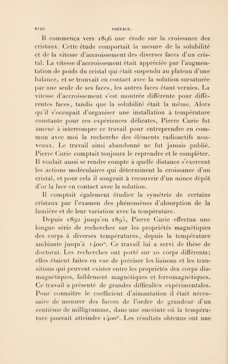 11 commenga vers 1896 une etude sur la croissance des cristaux. Cette etude comportait la mesure de la solubilite et de la vitesse d’accroissement des diverses faces d’un cris- tal. La vitesse d’accroissement etait appreciee par l’augmen- tation de poids du cristal qui etait suspendu au plateau d’une balance, et se trouvait en contact avec la solution sursaturee par une seule de ses faces, les autres faces etant vernies. La vitesse d’accroissement s’est montree differente pour diffe- rentes faces, tandis que la solubilite etait la meme. Alors qu’il s’occupait d’organiser une installation a temperature constante pour ces experiences delicates, Pierre Curie fut arnene a interrompre ce travail pour entreprendre en com- mun avec moi la recherche des elements radioactifs nou- veaux. Le travail ainsi abandonne ne fut jamais publie. Pierre Curie comptait toujours le reprendre et le completer. II voulait aussi se rendre compte a quelle distance s’exercent les actions moleculaires qui determinent la croissance d’un cristal, et pour cela il songeait a recouvrir d’un mince depot d’or la face en contact avec la solution. II comptait egalement etudier la symetrie de certains cristaux par l’examen des phenomenes d’absorption de la lumiere et de leur variation avec la temperature. Depuis 1892 jusqu’en 1890, Pierre Curie effectua une longue serie de recherches sur les proprietes magnetiques des corps a diverses temperatures, depuis la temperature ambiante jusqu’a t4oo°. Ce travail lui a servi de these de doctorat. Les recherches ont porte sur 20 corps differents; elles etaient faites en vue de preciser les liaisons et les tran¬ sitions qui peuvent exister entre les proprietes des corps dia- magnetiques, faiblement magnetiques et ferromagnetiques. Ce travail a presente de grandes difficultes experimentales. Pour connaitre le coefficient d’aimantation il etait neces- saire de mesurer des forces de l’ordre de grandeur d’un centieme de milligramme, dans une enceinte ou la tempera¬ ture pouvait atteindre iZpo°. Les resultats obtenus ont une