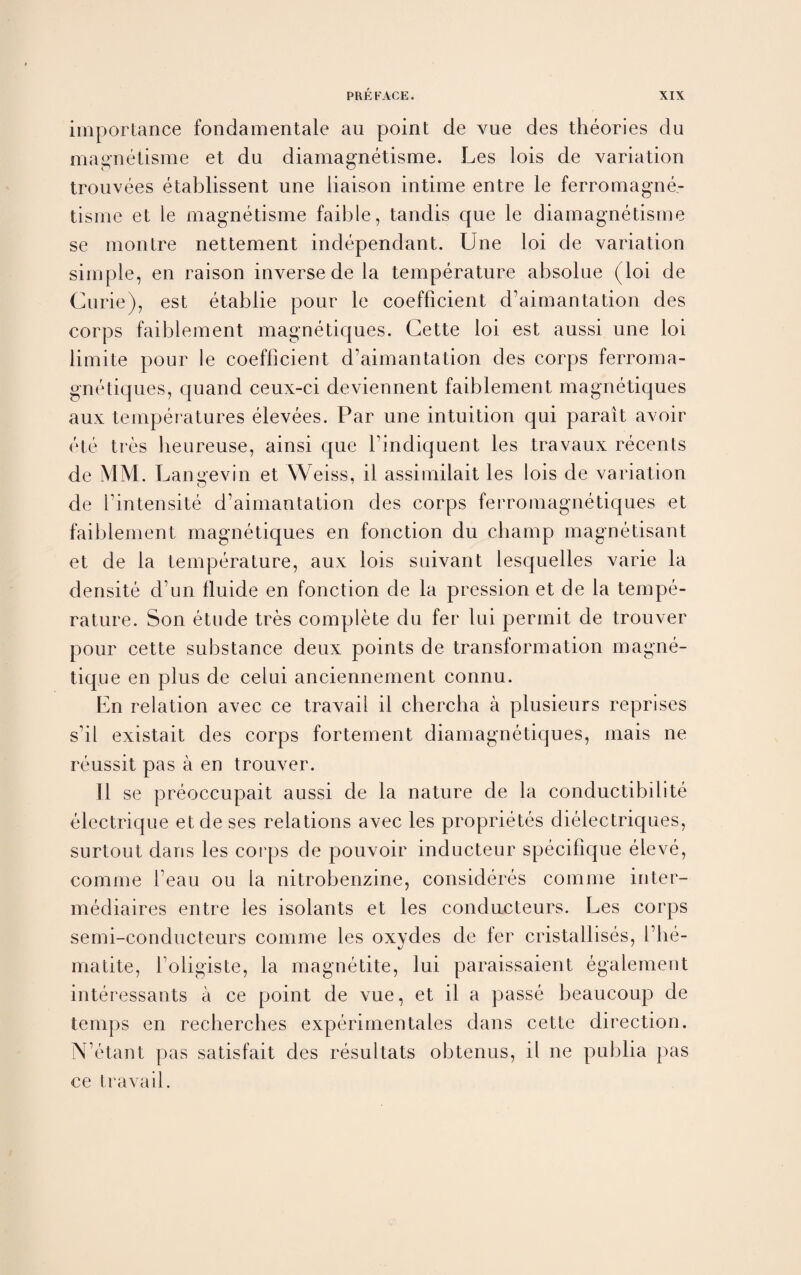 importance fondamentale au point de vue des theories du magnetisme et du diamagnetisme. Les lois de variation trouvees etablissent une liaison intime entre le ferromagne¬ tic me et le magnetisme faible, tandis que le diamagnetisme se montre nettement independant. Une loi de variation simple, en raison inverse de la temperature absolue (loi de Curie), est etablie pour le coefficient d’aimantation des corps faiblement magnetiques. Cette loi est aussi une loi limite pour le coefficient d’aimantation des corps ferroma- gnetiques, quand ceux-ci deviennent faiblement magnetiques aux temperatures elevees. Par une intuition qui parait avoir etc tres heureuse, ainsi que l’indiquent les travaux recents de MM. Lan«evin et Weiss, il assimilait les lois de variation de l’intensite d’aimantation des corps ferromagnetiques et faiblement magnetiques en fonction du champ magnetisant et de la temperature, aux lois suivant lesquelles varie la densite d’un fluide en fonction de la pression et de la tempe¬ rature. Son etude tres complete du fer lui permit de trouver pour cette substance deux points de transformation magne- tique en plus de celui anciennement connu. En relation avec ce travail il chercha a plusieurs reprises s’il existait des corps fortement diamagnetiques, mais ne reussit pas a en trouver. 11 se preoccupait aussi de la nature de la conductibilite elcctrique et de ses relations avec les proprietes dielectriques, surtout dans les corps de pouvoir inducteur specifique eleve, comme 1’eau ou la nitrobenzine, consideres comme inter- mediaires entre les isolants et les conducteurs. Les corps semi-conducteurs comme les oxydes de fer cristallises, l’he- matite, l’oligiste, la magnetite, lui paraissaient egalement interessants a ce point de vue, et il a passe beaucoup de temps en recherches experimentales dans cette direction. N’etant pas satisfait des resultats obtenus, il ne publia pas ce travail.