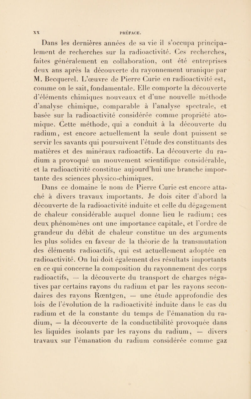 Dans les dernieres annees cle sa vie il s’occupa principa- lement de recherches sur la radioactivite. Ges recherches, faites generalement en collaboration, ont ete entreprises deux ans apres la decouverte du rayonnement uranique par M. Becquerel. L’oeuvre de Pierre Curie en radioactivite est, comme on le sail, fondamentale. Elle comporte la decouverte d’elements chimiques nouveaux et d’une nouvelle methode d’analyse chimique, comparable a 1’analyse spectrale, et basee sur la radioactivite consideree comme propriete ato- mique. Cette methode, qui a conduit a la decouverte du radium, est encore actuellement la seule dont puissent se servir les savants qui poursuivent l’etude des constituants des matieres et des mineraux radioactifs. La decouverte du ra¬ dium a provoque un mouvement scientifique considerable, et la radioactivite constitue aujourd’hui une branche impor- tante des sciences physico-chimiques. Dans ce domaine le nom de Pierre Curie est encore atta¬ che a divers travaux importants. Je dois citer d’abord la decouverte de la radioactivite induite et celle du degagement de chaleur considerable auquel donne lieu le radium; ces deux phenomenes ont une importance capitale, et l ordre de grandeur du debit de chaleur constitue un des arguments les plus solides en faveur de la theorie de la transmutation des elements radioactifs, qui est actuellement adoptee en radioactivite. On lui doit egalement des resultats importants en ce qui concerne la composition du rayonnement des corps radioactifs, — la decouverte du transport de charges nega¬ tives par certains rayons du radium et par les rayons secon- daires des rayons Roentgen, — une etude approfondie des lois de revolution de la radioactivite induite dans le cas du radium et de la cons tan te du temps de Y emanation du ra¬ dium, — la decouverte de la conductibilite provoquee dans les liquides isolants par les rayons du radium, — divers travaux sur l’emanation du radium consideree comme jmz O