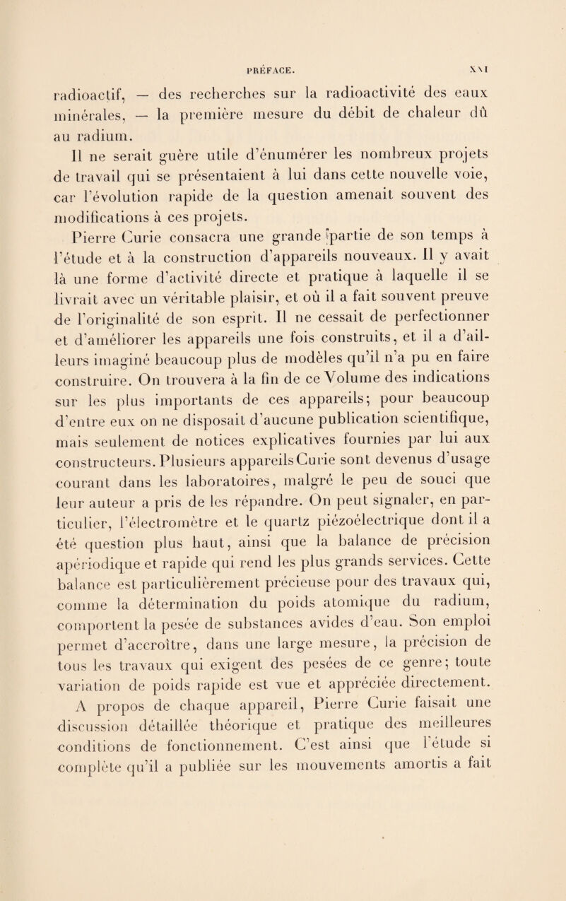 radioactif, — des recherches sur la radioactivite des eaux ininerales, — la premiere mesure du debit de chaleur du au radium. 11 ne serait guere utile d’enumerer les nombreux projets de travail cjui se presentaient a lui dans cette nouvelle voie, car revolution rapide de la question amenait souvent des modifications a ces projets. Pierre Curie consacra une grande q>artie de son temps a 1’etude et a la construction d’appareils nouveaux. II y avail la une forme d’activite directe et pratique a laquelle il se livrait avec un veritable plaisir, et ou il a fait souvent preuve de l’originalite de son esprit. Il ne cessait de perfectionner et d’ameliorer les appareils une fois construits, et il a d’ail- leurs imagine beaucoup plus de modeles qu’il n’a pu en laire construire. On trouvera a la fin de ce Volume des indications sur les plus importants de ces appareils; pour beaucoup d’entre eux on ne disposait d’aucune publication scientifique, mais seulement de notices explicatives fournies par lui aux constructeurs. Plusieurs appareils Curie sont devenus d’usage courant dans les laboratoires, malgre le peu de souci que leur auteur a pris de les repandre. On peut signaler, en par¬ ticular, l’electrometre et le quartz piezoelectrique dont il a ete question plus baut, ainsi que la balance de precision aperiodique et rapide qui rend les plus grands services. Cette balance est particulierement precieuse pour des travaux qui, comme la determination du poids atomique du radium, comportent la pesee de substances avides d eau. Son ernploi permet d’accroitre, dans une large mesure, la precision de tons les travaux qui exigent des pesees de ce genre; toute variation de poids rapide est vue et appreciee directement. A propos de chaque appareil, Pierre Curie faisait une discussion detaillee tbeorique et pratique des meilleures conditions de fonctionnement. C est ainsi que 1 etude si complete qu’il a publiee sur les mouvements amortis a fait
