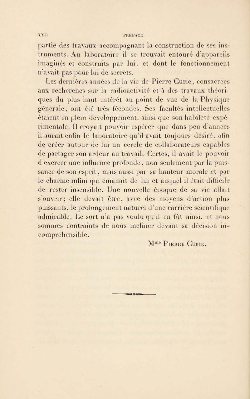 partie des travaux accompagnant la construction cle ses ins¬ truments. Au laboratoire il se trouvait entoure d’appareils imagines et construits par lui, et dont le fonctionnement n’avait pas pour lui de secrets. Les dernieres annees de la vie de Pierre Curie, consacrees aux recherches sur la radioactivite et a des travaux theori- ques du plus haut interet au point de vue de la Physique generate, ont ete tres fecondes. Ses facultes intellectuelles etaient en plein developpement, ainsi que son habilete expe- rimentale. II croyait pouvoir esperer que dans peu d’annees il aurait enfin le laboratoire qu’il avait toujours desire, alin de creer autour de lui un cercle de collaborateurs capables de partager son ardeur au travail. Certes, il avait le pouvoir d’exercer une influence profonde, non seulement par la puis¬ sance de son esprit, mais aussi par sa hauteur morale et par le charme infini qui emanait de lui et auquel il etait difficile de rester insensible. Une nouvelle epoque de sa vie allait s’ouvrir; elle devait etre, avec des moyens d’action plus puissants, le prolongement naturel d’une carriere scientifique admirable. Le sort n’a pas voulu qu’il en fut ainsi, et nous soinmes contraints de nous incliner devant sa decision in¬ comprehensible. Mme Pierre Curie.