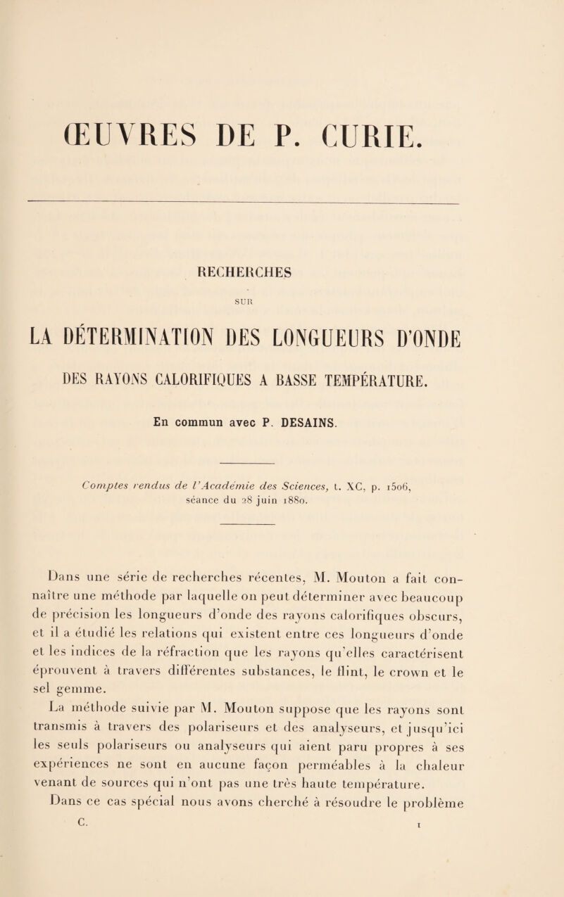 (EUVRES DE P. CURIE. RECHERCHES SUR LA DETERMINATION DES LONGUEURS D’ONDE DES RAYONS CALORIFIQUES A BASSE TEMPERATURE. En commun avec P. DESAINS. Comptes rendus de VAcademie des Sciences, t. XC, p. i5o6, seance du 28 juin 1880. Dans Line serie de recherches recentes, M. Mouton a fait con- naitre one methode par laquelle on peut determiner avec beaucoup de precision ies longueurs d’onde des rayons calorifiques obscurs, et il a etudie les relations qui existent entre ces longueurs d’onde et les indices de la refraction que les rayons qu’elles caracterisent eprouvent a travers differentes substances, ie flint, le crown et le sel gemme. La methode suivie par M. Mouton suppose que les rayons sont transmis a travers des polariseurs et des analyseurs, et jusqu’ici les seuls polariseurs 011 analyseurs qui aient paru propres a ses experiences ne sont en aucune facon permeables a la chaleur venant de sources qui n’ont pas une tres haute temperature. Dans ce cas special nous avons cherche a resoudre le probleme