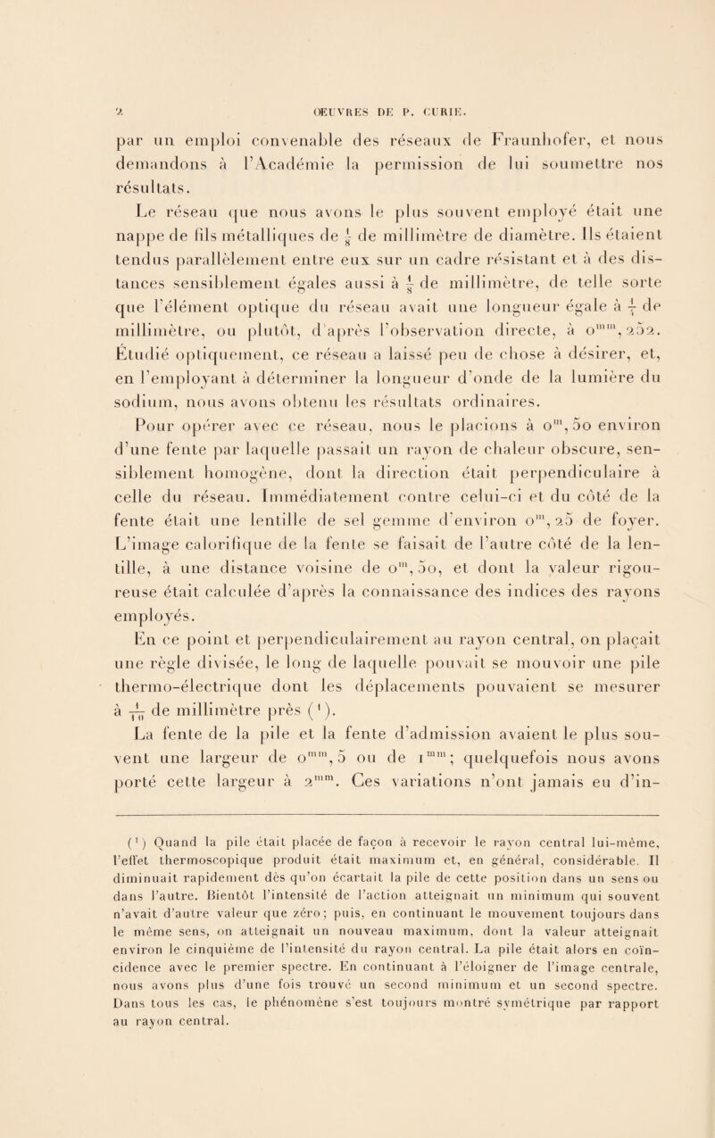 par un emploi convenable des reseanx de Fraunhofer, el nous demandons a l’Academie la permission de Ini soumettre nos resu l tats. Le reseau que nous avons le plus souvent employe etait une nappe de Ills metalliques de J- de millimetre de diametre. 11s etaient tendus parallelement entre eui sur un cadre resistant et a des dis¬ tances sensiblement egales aussi a ~ de millimetre, de telle sorte que Velement optique du reseau avait une longueur egale a \ de millimetre, ou plutot, d’apres ^observation directe, a on,252. Etudie optiquement, ce reseau a laisse pen de chose a desirer, et, en l’employant a determiner la longueur d onde de la lumiere du sodium, nous avons obtenu les resultats ordinaires. Pour operer avec ce reseau, nous le placions a om, 5o environ d’une fente par laquelle passait un rayon de chaleur obscure, sen¬ siblement homogene, dont la direction etait perpendiculaire a celle du reseau. Immediatement contre celui-ei et du cote de la fente etait une lentil le de sel gemme d’environ o'”, 20 de foyer. L’image calorifique de la fente se faisait de bautre cote de la len- tille, a une distance voisine de om, 5o, et dont la valeur rigou- reuse fjtait calculee d’apres la connaissance des indices des rayons employes. En ce point et perpendiculairement an rayon central, on placait une regie di\isee, le long de laquelle pouvait se mouvoir une pile thermo-electrique dont les deplacements pouvaient se mesurer a de millimetre pres (1). Ea fente de la pile et la fente d’admission avaient le plus sou¬ vent une largeur de omm, 5 ou de imm; quelquefois nous avons porte cette largeur a 2mm. Ges variations n’ont jamais eu d’in- (!) Quand la pile etait placee de facon a recevoir le rayon central lui-meme, Teffet thermoscopique produit etait maximum et, en general, considerable. II diminuait. rapidement des qu’on ecartait la pile de cette position dans un sens ou dans 1’autre. Bientot l’intensite de Taction atteignait un minimum qui souvent n’avait d’autre valeur que zero; puis, en continuant le mouvement toujours dans le meme sens, on atteignait un nouveau maximum, dont la valeur atteignait environ le cinquieme de Tintensite du rayon central. La pile etait alors en coin¬ cidence avec le premier spectre. En continuant a Teloigner de Timage centrale, nous avons plus d’une fois ti-ouve un second minimum et un second spectre. Dans tons les cas, le ph^nomene s’est toujours montre svmetrique par rapport au rayon central.