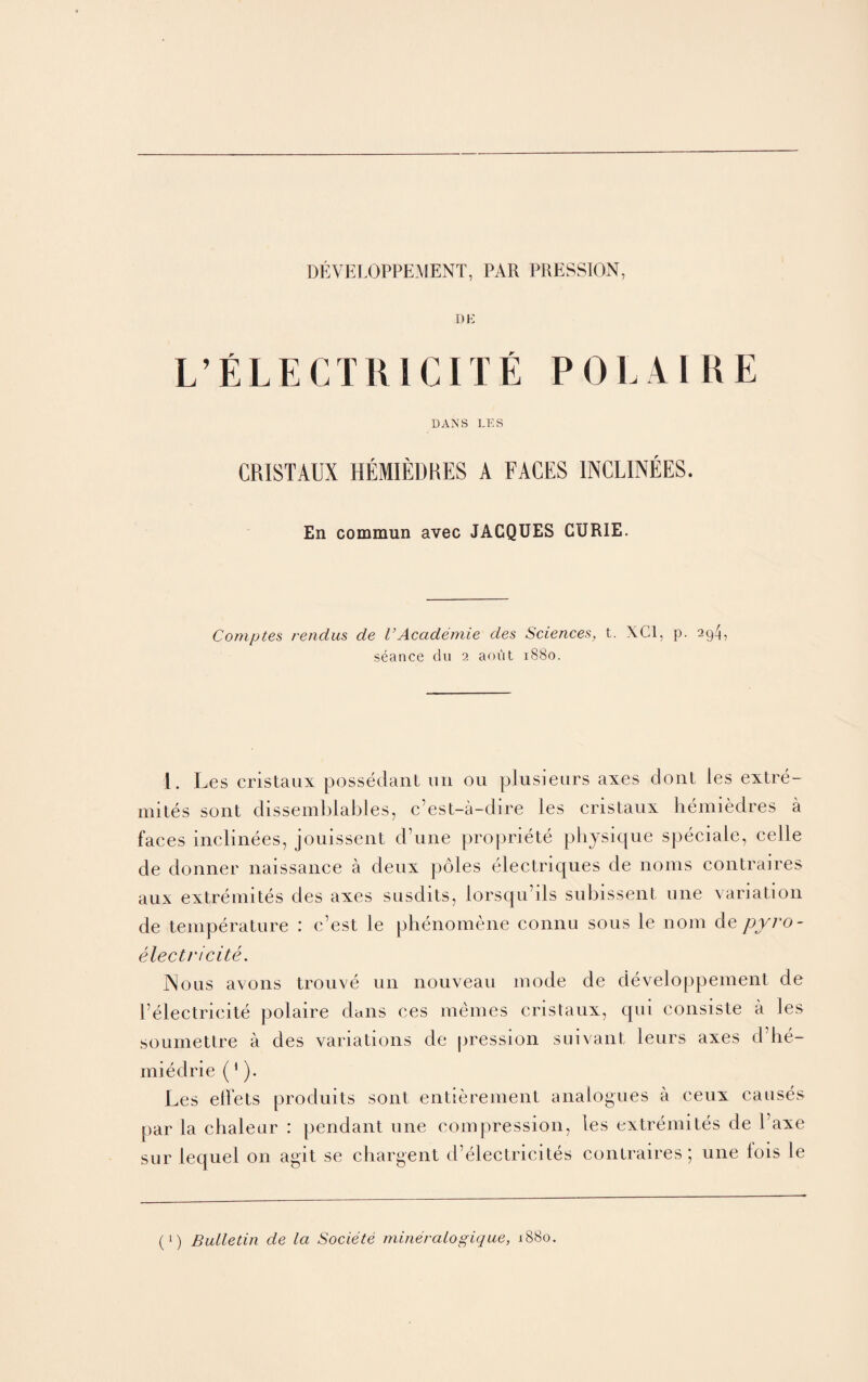 DEVELOPPEMENT, PAR PRESSION, DE L’ELECTRI CITE POLAIRE DANS LES CRISTAUX HEIIEDRES A FACES 1NCLINEES. En commun avec JACQUES CURIE. Comptes rendus de VAcademic des Sciences, t. XC1, p. 294, seance du 2 aout 1880. 1. Les cristaux possedant un ou plusieurs axes dont les extre- mites sont dissemblables, c’est-a-dire les cristaux hemiedres a faces inclinees, jouissent d’une propriete physique speciale, celle de donner naissance a deux poles electriques de noms contraires aux extremites des axes susdits, lorsqu ils subissent nne variation de temperature : c’est le phenomene connu sous le nom dzpyro- electricite. INoiis avons trouve un nouveau mode de developpement de Pelectricite polaire dans ces memes cristaux, qui consiste a les sournettre a des variations de pression suivant leurs axes d’lie- miedrie (1). Les elfets produits sont entierement analogues a ceux causes par la chaleur : pendant une compression, les extremites de 1 axe sur lequel on agit se chargent d’electricites contraires; une lois le (!) Bulletin de la Societe mineralogique, 1880.