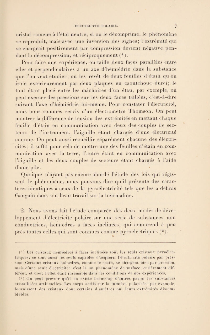 cristal ramene a Petal neutre, si on le decomprime, le phenomene se reproduit, mais avec line inversion des signes; Pextremite qui se chargeait positivement par compression devient negative pen¬ dant la decompression, et reciproquement (1). Pour faire line experience, on tarlle deux faces paralleles entre dies et perpendiculaires a un axe d’hemiedrie clans la substance que bon vent etudier; on les revet cle deux feuilles d’etain qu’on isole exterieurement par deux plaques en caoutchouc clnrci; le tout etant place entre les machoires d’un etau, par exemple, on pent exercer des pressions sur les deux faces taillees, c’est-a-dire suivant Paxe d’hemiedrie lui-meme. Pour constater Pelectrieite, nous nous sommes servis d’un electrometre Thomson. On peut montrer la difference de tension des extremites en mettant chaque feuille d’etain en communication avec deux des couples de sec- teurs de 1 instrument, l’aiguille etant chargee cl’une electncite connue. On peut aussi recueillir separement chacune des electri- cites; il suffit pour cela de mettre une des feuilles d’etain en com¬ munication avec la terre, l’autre etant en communication avec l’aiguille et les deux couples de secteurs etant charges a Paide cl’une pile. Quoique n’avant pas encore aborde 1 etude des lois qui regis- sent le phenomene, nous pouvons dire qu’d presente des carac- teres identiques a ceux de la pyroelectricite tels cjue les a delinis Gaugain dans son beau travail sur la tourmaline. u2. Nous avons fait l’etude comparee des deux modes de deve- loppement d’electricite polaire sur une serie de substances non conductrices, hemiedres a faces inclinees, qui comprend a peu pres Unites celles qui sont connues comme pyroelectriques (2). (‘) Les cristaux hemiedres a faces inclinees soni les seuls cristaux pyroelec- triques; ce sonl aussi les seuls capables d’acquerir 1’elecLriciie polaire par pres- sion. Gerlains cristauv holoedres, comme le spath, se chargent bien par pression, mais d’une seule eleclricile; c’est la un phenomene de surface, enlierement dif¬ ferent, el dont retl'et etait insensible dans les conditions de nos experiences. (2) On peut prevo'r qu’il en existe beaucoup d’aulres parmi les substances cristallisees artificielles. Les corps actifs sur la lumiere polarisee, par exemple, fournissent des cristaux dont certains diametres ont leurs extremites dissem- blables.