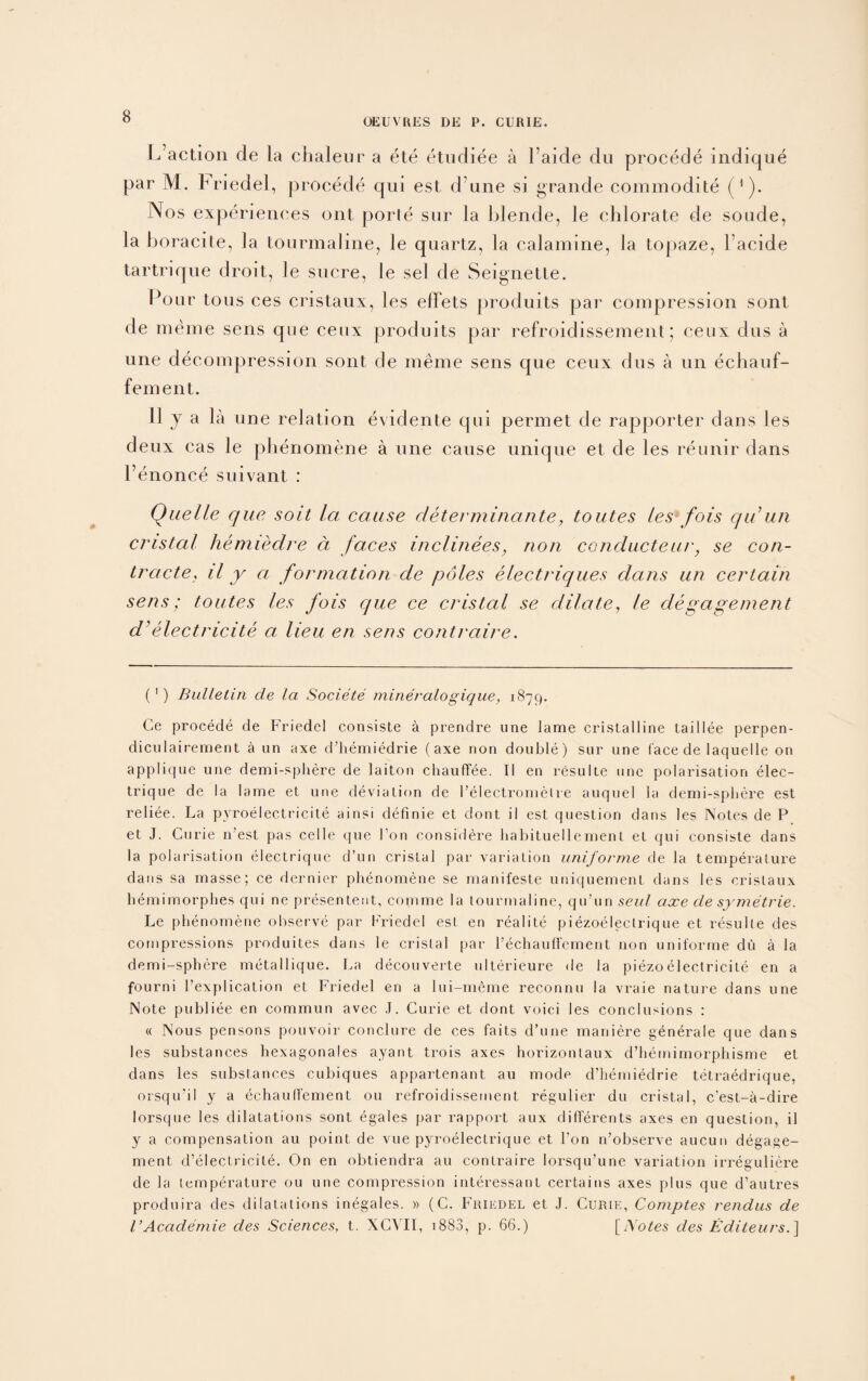 OEUVRES DE P. CURIE. Inaction de la chaleur a ete etudiee a l’aide du procede indique par M. Friedel, procede qui est d une si grande commodite ('). Nos experiences ont porle sur la blende, le chlorate de sonde, la boracite, la tourmaline, le quartz, la calamine, la topaze, l’acide tartriqne droit, le sucre, le sel de Seignette. Pour tons ces cristaux, les elFets produits par compression sont de meme sens que ceux produits par refroidissement; ceux dus a une decompression sont de meme sens que ceux dus a un echauf- fement. 11 j a la une relation evidente qui permet de rapporter dans les deux cas le phenomene a une cause unique et de les reunir dans l’enonce suivant : Quelle que soit la cause determinante, toutes les fois qu un cristal hemiedre a faces inclinees, non conducteur, se con¬ tracted il y a formation de poles electriques dans un certain sens; toutes les fois que ce cristal se dilate, le degagement d’electricite a lieu en sens contraire. (') Bulletin de la Societe mineralogique, 1879. Ge procede de Friedel consiste a prendre une lame cristalline taillee perpen- diculairement a un axe d’hemiedrie (axe non double) sur une face de laquelle on applique une demi-spliere de laiton chaufTee. II en resulte une polarisation elec- trique de la lame et une deviation de l’electromelre auquel la demi-spliere est reliee. La pyroelectricite ainsi definie et dont il est question dans les Notes de P et J. Curie n’est pas celle que Ton considere habituellement et qui consiste dans la polarisation electrique d’un cristal par variation uniforme de la temperature dans sa masse; ce dernier phenomene se manifeste uniquement dans les cristaux hemimorphes qui ne presentent, comme la tourmaline, qu'un seul axe de symetrie. Le phenomene observe par Friedel est en realite piezoelectrique et resulte des compressions produites dans le cristal par l’echauffement non uniforme du a la demi-sphere metallique. La decouverte ulterieure de la piezoelectricite en a fourni l’explication et Friedel en a lui-meme reconnu la vraie nature dans une Note publiee en commun avec J. Curie et dont voici les conclusions : « Nous pensons pouvoir conclure de ces faits d’une maniere generale que dans les substances hexagonales ayant trois axes horizontaux d’hemimorphisme et dans les substances cubiques appartenant au mode d’hemiedrie tetraedrique, orsqu’il y a echaulTement ou refroidissement regulier du cristal, c'est-a-dire lorsque les dilatations sont egales par rapport aux dilTerents axes en question, il y a compensation au point de vue pyroelectrique et l’on n’observe aucun degage¬ ment d’electricile. On en obtiendra au contraire lorsqu’une variation irreguliere de la temperature ou une compression interessant certains axes plus que d’autres produira des dilatations inegales. » (C. Friedel et J. Curie, Comptes rendus de VAcademie des Sciences, t. XCVII, 1883, p. 66.) [iXotes des Edileurs.}