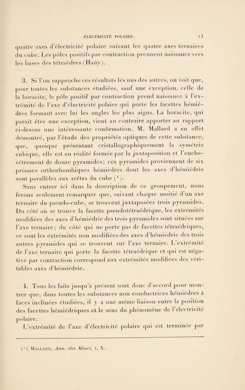 quatre axes d’electricite polaire suivant les cjuatre axes ternaires du cube. Les poles positifs par contraction prennent naissance vers les bases des tetraedres (Haiiy). 3. Si bon rapprocbe ces resultats les uns des aulres, on voit que, pour toutes les substances etudiees, sauf une exception, celle de la boracite, le pole positif par contraction prend naissance a l’ex- tremite de Faxe d’electricite polaire qui porte les facettes hemie- dres formant avec 111i les angles les plus aigus. La boracite, qui parait etre une exception, vient an contraire apporter au rapport ci-dessus une interessante confirmation. M. Mallard a en ellet demontre, par l’etude des proprietes optiques de cette substance, qLie, quoique presentant cristallographiquement la symetrie cubique, elle est en realite formee par la juxtaposition et l’enche- vetrement de douze pyramides; ces pyramides proviennent de six prisines orthorhombiques hemiedres dont les axes d’hemiedrie sont paralleles aLix aretes du cube ('). Sans entrer ici dans la description de ce groupement, nous ferons seulement remarquer que, suivant chaque moitie d un axe ternaire du pseudo-cube, se trouvent juxtaposees trois pyramides. Du cote oli se trouve la facette pseudotetraedrique, les extremites modifiees des axes d’hemiedrie des trois pyramides sont situees sur Faxe ternaire; du cote qui ne porte pas de facettes tetraedriques, ce sont les extremites non modifiees des axes d’hemiedrie des trois autres pyramides qui se trouvent sur Faxe ternaire. L’extremite de Faxe ternaire qui porte la facette tetraedrique et qui est nega¬ tive par contraction correspond anx extremites modifiees des veri- tables axes d’hemiedrie. 4. Tons les fails jusqu’a present sont done d’aecord pour mon- trer que, dans toutes les substances non conductrices hemiedres a faces inclinees etudiees, ii y a une ineme liaison entre la position des facettes hemiedriques et le sens du phenomene de l’electricite polaire. L’extremite de Faxe d’electricite polaire qui est terminee par (‘) Mallard, Ann. des Mines, t. X.