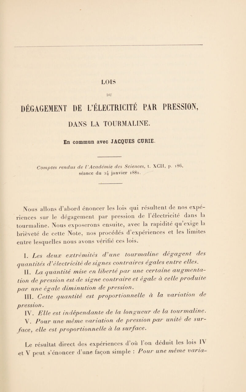 LOIS DEGAGEIENT DE L’ELECTRICITE PAR PRESSION, DANS LA TOURMALINE. En commun avec JACQUES CURIE. Comptes rendus de I’Academie des Sciences, t. X.C1I, p. 1B6, seance du 24 janvier 1881. Nous alions d’abord enoncer les lois qui resultent de nos expe¬ riences sur le de gage men t par pression de 1 electricite dans la tourmaline. Nous exposerons ensuite, avec la rapidite qu exige la brieve te de cette Note, nos procedes d’experiences et les limites entre lesquelles nous avons verifie ces lois. I. Les deux extremites cV une tourmaline degagent des quantiles d’electricite de signes contraires egales entre elles. II. La quantite mise en liberte par une certaine augmenta¬ tion de pression est de signe contraire et egale d celle produite par une egale diminution de pression. III. Cette quantite est proportionnelle a la variation de pression. IV. Elle est independante de la longueur de la tourmaline. V. Pour une meme variation de pression par unite de sur¬ face, elle est proportionnelle a la surface. Le resultat direct des experiences d’ou Lon deduit les lois IV