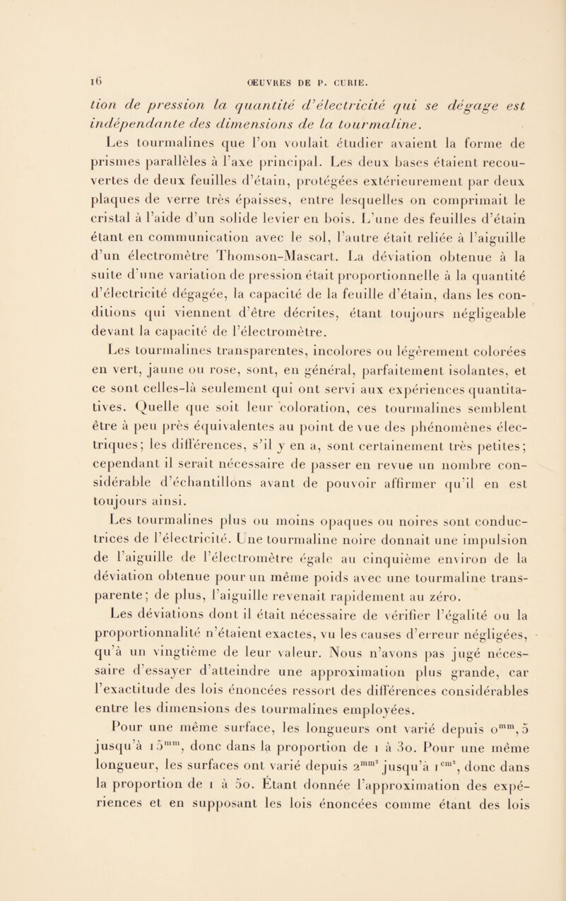 tion de pression la quantite d’ electricite qui se degage est independante des dimensions de la tourmaline. Les lourmalines que i’on vouiait etudier avaient la forme de prismes paralleles a l’axe principal. Les deux bases etaient recou- vertes de deux feuilles d’etain, protegees exterieurement par deux plaques de verre tres epaisses, entre lesquelles on comprimait le cristal a 1’aicle d’un solicle levier en bois. lAme des feuilles d’etain etant en communication avec le sol, l’autre etait reliee a 1’aiguille d’un electrometre Thomson-Mascart. La deviation obtenue a la suite d une variation de pression etait proportionnelle a la quantite d’electricite degagee, la capacite de la feuille d’etain, dans les con¬ ditions C|ui viennent d’etre clecrites, etant toujours negligeable devant la capacite de l’electrometre. Les tourmalines transparentes, incolores ou legerement colorees en vert, jaune ou rose, sont, en general, parfaitement isolantes, et ce sont celles-la seulement qui out servi aux experiences quantita- tives. Quelle que soit leur coloration, ces tourmalines semblent etre a pen pres equivaientes au point de vue des phenomenes elec- triques; les clillerences, s’ll j en a, sont certainement tres petites; cependant il serait necessaire de passer en revue un nombre con¬ siderable d’echantillons avant de pouvoir affirmer cju’il en est toujours ainsi. Les tourmalines plus ou moins opaques ou noires sont conduc- trices de I’electricite. Une tourmaline noire donnait une impulsion de 1’ aiguille de l’electrometre egale au cinquieme environ de la deviation obtenue pour un meme poids avec une tourmaline trans- parente; de plus, 1 aiguille revenait rapidement au zero. Les deviations dont il etait necessaire de verifier l’egalite ou la proportionnalite n’etaient exactes, vu les causes cl’erreur negligees, qu a un vingtieme de leur valeur. Nous n’avons pas juge neces¬ saire cl essajer d atteindre une approximation plus grande, car l’exactitude des lois enoncees ressorl des dilferences considerables entre les dimensions des tourmalines employees. Pour une meme surface, les longueurs ont varie depuis omm, 5 juscju’a i 5mm, done dans la proportion de i a 3o. Pour une meme longueur, les surfaces ont varie depuis 2mm2 jusqu’a icm2, done dans la proportion de i a 5o. Etant donnee l’approximation des expe¬ riences et en supposant les lois enoncees comme etant des lois