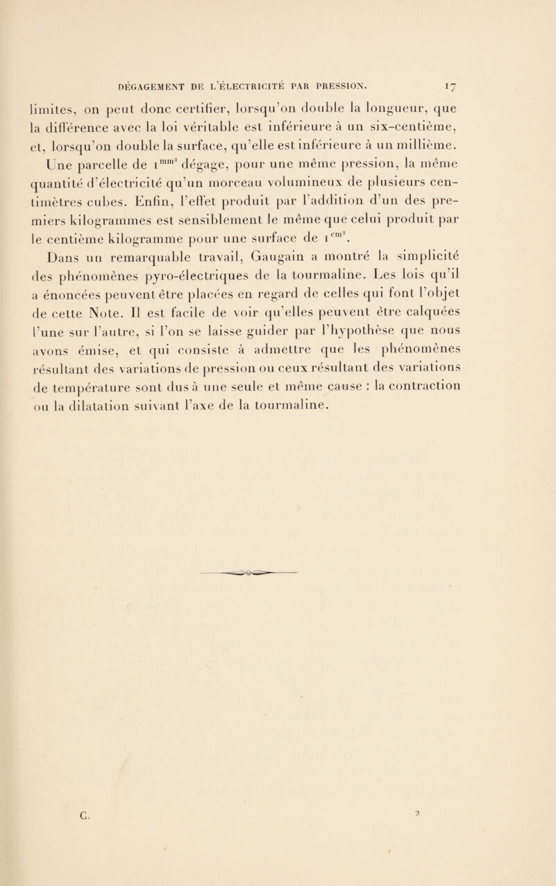 limites, on pent done certifier, lorsqu’on double la longueur, que la difference avec la loi veritable est inferieure a un six-centieme, et, lorsqu’on double la surface, qu’elle est inferieure a unmillieme. Une parcelle de imm3 degage, pour une meme pression, la meme quantite d’electricite qu’un morceau volumineux de plusieurs cen- limetres cubes. Enfin, Feffet produit par 1’addition d’un des pre¬ miers kilogrammes est sensiblement le meme que celui produit par le centieme kilogramme pour une surface de icm\ Dans un remarquable travail, Gaugain a montre la simplicity des phenomenes pyro-electriques de la tourmaline. Les lois qu’il a enoncees peuventetre placees en regard de celles qui font l’objet de cette Note. II est facile de voir qu’elles peuvent etre calquees Tune sur I'autre, si i’on se laisse guider par bhypothese que nous avons emise, et qui consiste a admettre que les phenomenes resultant des variations de pression ou ceux resultant des variations de temperature sont dusa une seule et meme cause : la contraction ou la dilatation suivant I’axe de la tourmaline. C. 2