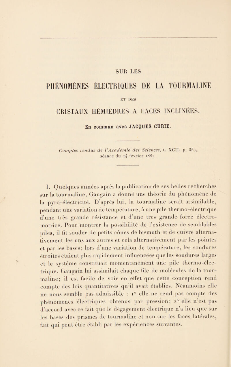 PHENOMENES ELECTRIQUES DE LA TOURMALINE ET DES CRISTAUX HEMIEDRES A FACES INCLINEES. En commun avec JACQUES CURIE. Comptes rendus de VAcademie des Sciences, t. XCII, p. 35o, seance du 1/4 fevrier 1881. I. Queiques annees apres la publication de ses belles recherches sur la tourmaline, Gaugain a donne une theorie chi phenomene de la pyro-electricite. D'apres lui, la tourmaline serait assimilable, pendant une variation de temperature, a une pile thermo-electrique d’une tres grande resistance et d’une tres grande force electro- motrice. Pour montrer la possibilite de bexistence de semblables piles, il fit souder de petits cones de bismuth et de cuivre alterna- tivement les uns aui autres et cela alternativement par les pointes et par les bases; lors d une variation de temperature, les soudures etroites etaientplus rapidement inliuencees cjue les soudures larges et le systeme constituait momentanement une pile thenno-elec- trique. Gaugain lui assimilait chaque file de molecules de la tour¬ maline; il est facile de voir en elfet que cette conception rend compte des lois cjuantitatives qu’il aA^ait etablies. Neanmoins elle ne nous semble pas admissible : i° elle ne rend pas compte des phenomenes electriques obtenus par pression; 2° elle n’est pas d’accord avec ce fait que le degagement electrique n’a lieu que sur les bases des prismes de tourmaline et non sur les faces laterales, fait qui peut etre etabli par les experiences suivantes.