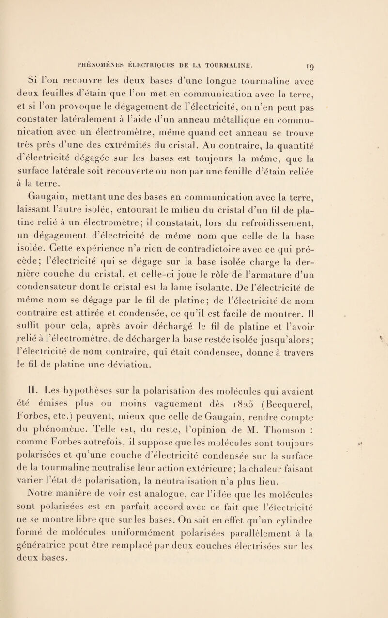 Si Ton recouvre les deux bases d une longue tourmaline avec deux feuilles d etain que Foil met en communication avec la terre, et si l’on provoque le degagement de Felectricite, onn’en peut pas constater lateralement a l aide d’un anneau metallique en commu¬ nication avec un electrometre, meme quand cet anneau se trouve tres pres d’une des extremites du cristal. Au contraire, la quantite d’electricite degagee sur les bases est toujours la meme, que la surface Jaterale soit recouverte ou non par une feuille d’etain reliee a la terre. Gaugain, mettantune des bases en communication avec la terre, laissant l’autre isolee, entourait le milieu du cristal d’un fii de pla- tine relie a un electrometre; il constatait, lors du refroidissement, un degagement d’electricite de meme nom que celle de la base isolee. Cette experience n’a rien de contradictoire avec ce qui pre¬ cede; Felectricite qui se degage sur la base isolee charge la der- niere couche du cristal, et celle-ci joue Je role de l’armature d’un condensateur dont le cristal est la lame isolante. De l’electricite de meme nom se degage par le fil de platine; de Felectricite de nom contraire est attiree et condensee, ce qu’il est facile de montrer. II suffit pour cela, apres avoir decharge le fil de platine et Favoir .relie a l’electrometre, de decharger la base restee isolee jusqu’alors; Felectricite de nom contraire, qui etait condensee, donne a travers le fil de platine une deviation. II. Les hypotheses sur la polarisation des molecules qui avaient ete emises plus ou moins vaguement des 1826 (Becquerel, Forbes, etc.) peuvent, mieux que celle de Gaugain, rendre compte du phenomene. Telle est, du reste, I’opinion de M. Thomson : comme Forbes autrefois, il suppose que les molecules sont toujours polarisees et qu’une couche d’electrieite condensee sur la surface de la tourmaline neutralise leur action exterieure ; la chaleur faisant varier l’etat de polarisation, la neutralisation n’a plus lieu. Notre maniere de voir est analogue, car l’idee que les molecules sont polarisees est en parfait accord avec ce fait que Felectricite ne se montre libre que sur les bases. On sait en effet qu’un cylindre forme de molecules unifonnement polarisees parallelement a la generatrice peut etre remplace par deux couches electrisees sur les deux bases.