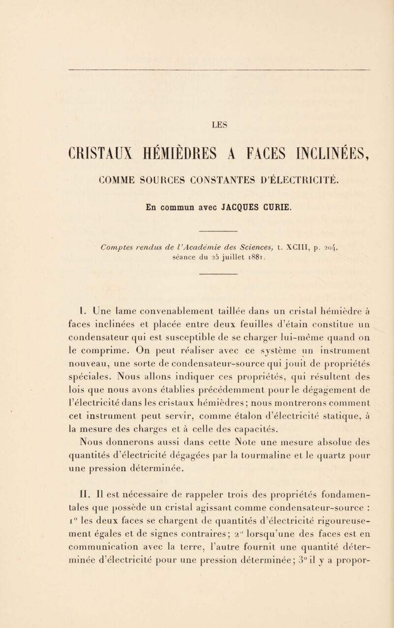 LES CRISTAUX HEMIEDRES A FACES INCLINEES, COMME SOURCES CONSTANTES D’ELECTRICITE. En commun avec JACQUES CURIE. Comptes rendus de VAcademie des Sciences, t. XCIII, p. 204, seance du 25 juillet 1881. I. Une lame convenablement taillee clans un cristal hemiedre a faces inclinees et placee entre deux feuilles d’etain eonstilue un condensateur qui est susceptible de se charger lui-meme quand on le comprime. On peut realiser avec ce systeme un instrument nouveau, une sorte de condensateur-source qui jouit de proprietes speciales. Nous allons indiquer ces proprietes, qui resultent des lois que nous avons etablies prececlemment pourle degagement de I’electricite dans les cristaux bemiedres ; nous montrerons comment cet instrument peut servir, comme etalon d’electricite static|ue, a la mesure des charges et a celle des capacites. Nous donnerons aussi dans cette Note une mesure absolue des quantites d'electricite degagees par la tourmaline et le quartz pour une pression determinee. II. II est necessaire de rappeler trois des proprietes fondamen- tales que possecle un cristal agissant comme condensateur-source : 10 les deux faces se chargent de quantites d’electricite rigoureuse- ment egales et de signes contraires; 2° lorsqu une des faces est en communication avec la terre, l’autre fournit une quantite deter¬ minee d’electricite pour une pression determinee; 3° il j a propor-